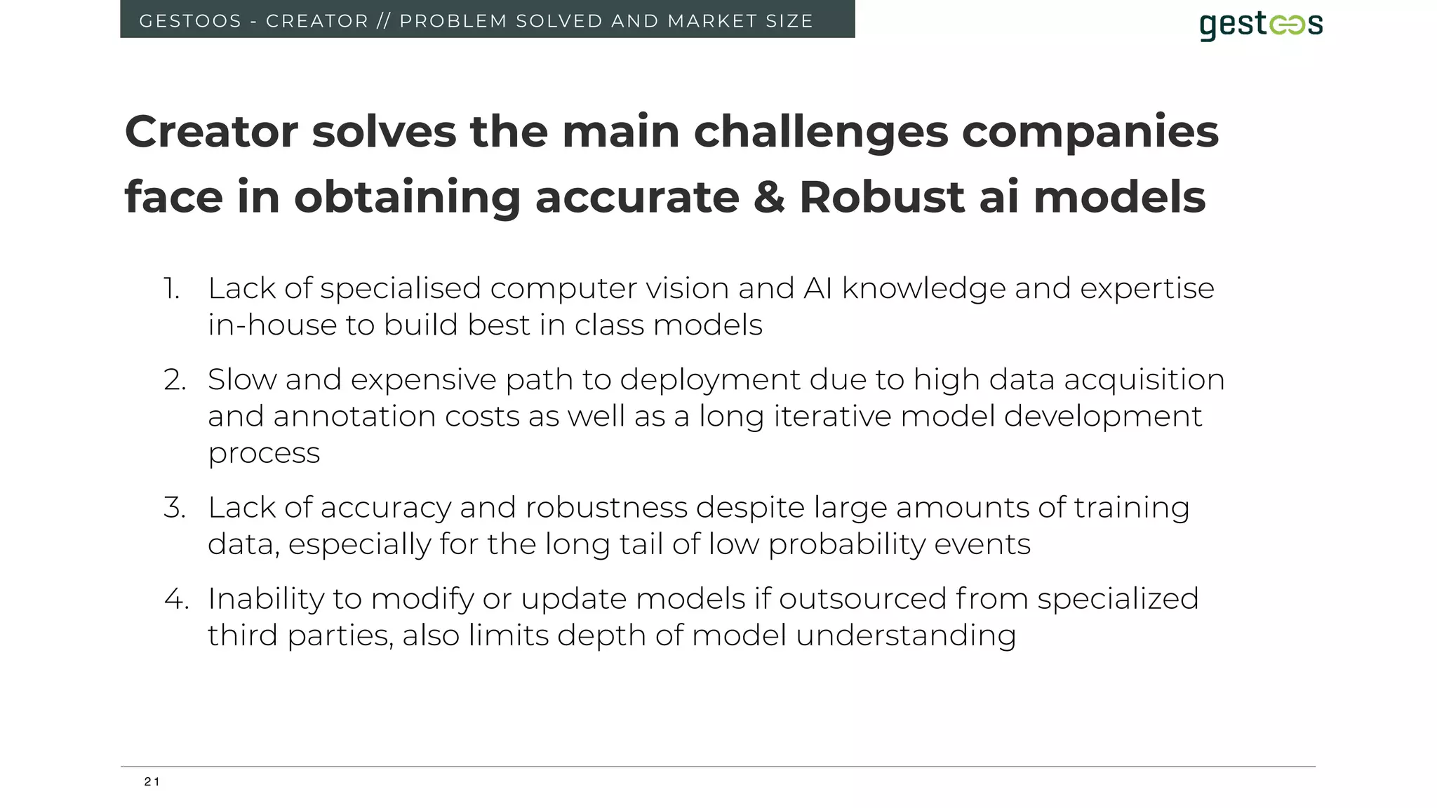 2 1
GESTOOS - CREATOR // PROBLEM SOLVED AND MARKET SIZE
1. Lack of specialised computer vision and AI knowledge and expertise
in-house to build best in class models
2. Slow and expensive path to deployment due to high data acquisition
and annotation costs as well as a long iterative model development
process
3. Lack of accuracy and robustness despite large amounts of training
data, especially for the long tail of low probability events
4. Inability to modify or update models if outsourced from specialized
third parties, also limits depth of model understanding
Creator solves the main challenges companies
face in obtaining accurate & Robust ai models
 