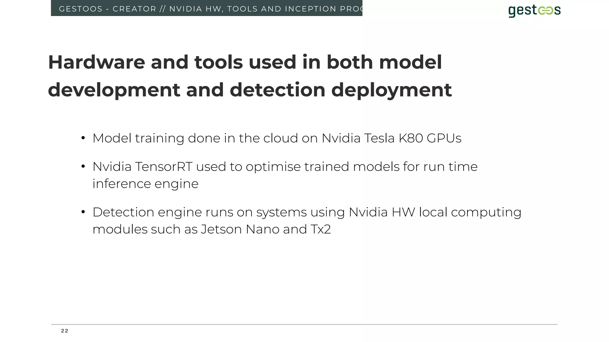 2 2
GESTOOS - CREATOR // NVIDIA HW, TOOLS AND INCEPTION PROGRAM
• Model training done in the cloud on Nvidia Tesla K80 GPUs
• Nvidia TensorRT used to optimise trained models for run time
inference engine
• Detection engine runs on systems using Nvidia HW local computing
modules such as Jetson Nano and Tx2
Hardware and tools used in both model
development and detection deployment
 