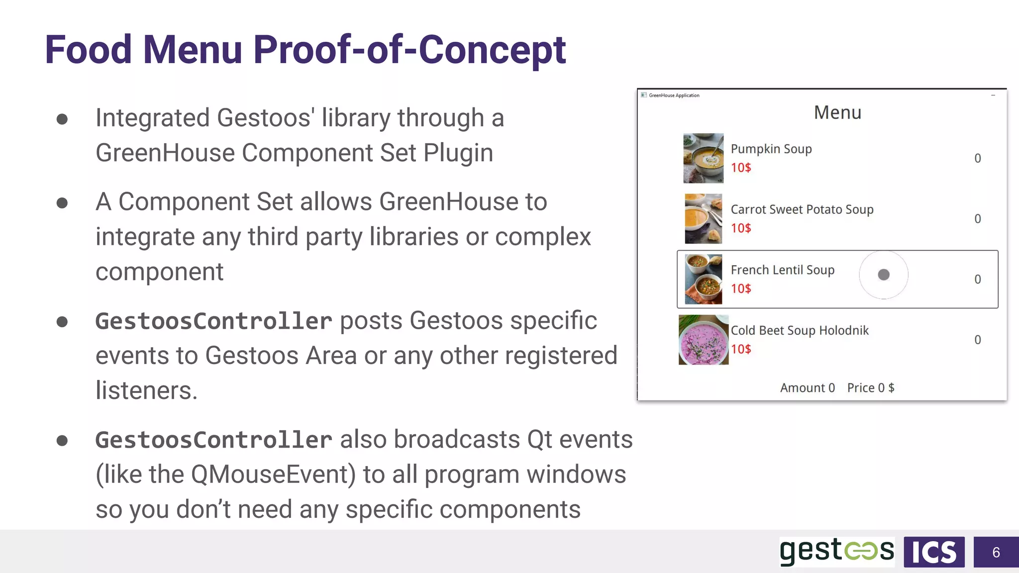 Food Menu Proof-of-Concept
● Integrated Gestoos' library through a
GreenHouse Component Set Plugin
● A Component Set allows GreenHouse to
integrate any third party libraries or complex
component
● GestoosController posts Gestoos speciﬁc
events to Gestoos Area or any other registered
listeners.
● GestoosController also broadcasts Qt events
(like the QMouseEvent) to all program windows
so you don’t need any speciﬁc components
6
 