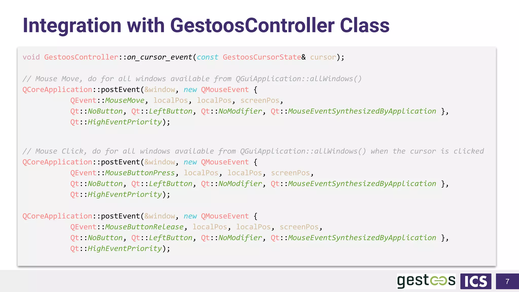 Integration with GestoosController Class
void GestoosController::on_cursor_event(const GestoosCursorState& cursor);
// Mouse Move, do for all windows available from QGuiApplication::allWindows()
QCoreApplication::postEvent(&window, new QMouseEvent {
QEvent::MouseMove, localPos, localPos, screenPos,
Qt::NoButton, Qt::LeftButton, Qt::NoModifier, Qt::MouseEventSynthesizedByApplication },
Qt::HighEventPriority);
// Mouse Click, do for all windows available from QGuiApplication::allWindows() when the cursor is clicked
QCoreApplication::postEvent(&window, new QMouseEvent {
QEvent::MouseButtonPress, localPos, localPos, screenPos,
Qt::NoButton, Qt::LeftButton, Qt::NoModifier, Qt::MouseEventSynthesizedByApplication },
Qt::HighEventPriority);
QCoreApplication::postEvent(&window, new QMouseEvent {
QEvent::MouseButtonRelease, localPos, localPos, screenPos,
Qt::NoButton, Qt::LeftButton, Qt::NoModifier, Qt::MouseEventSynthesizedByApplication },
Qt::HighEventPriority);
7
 