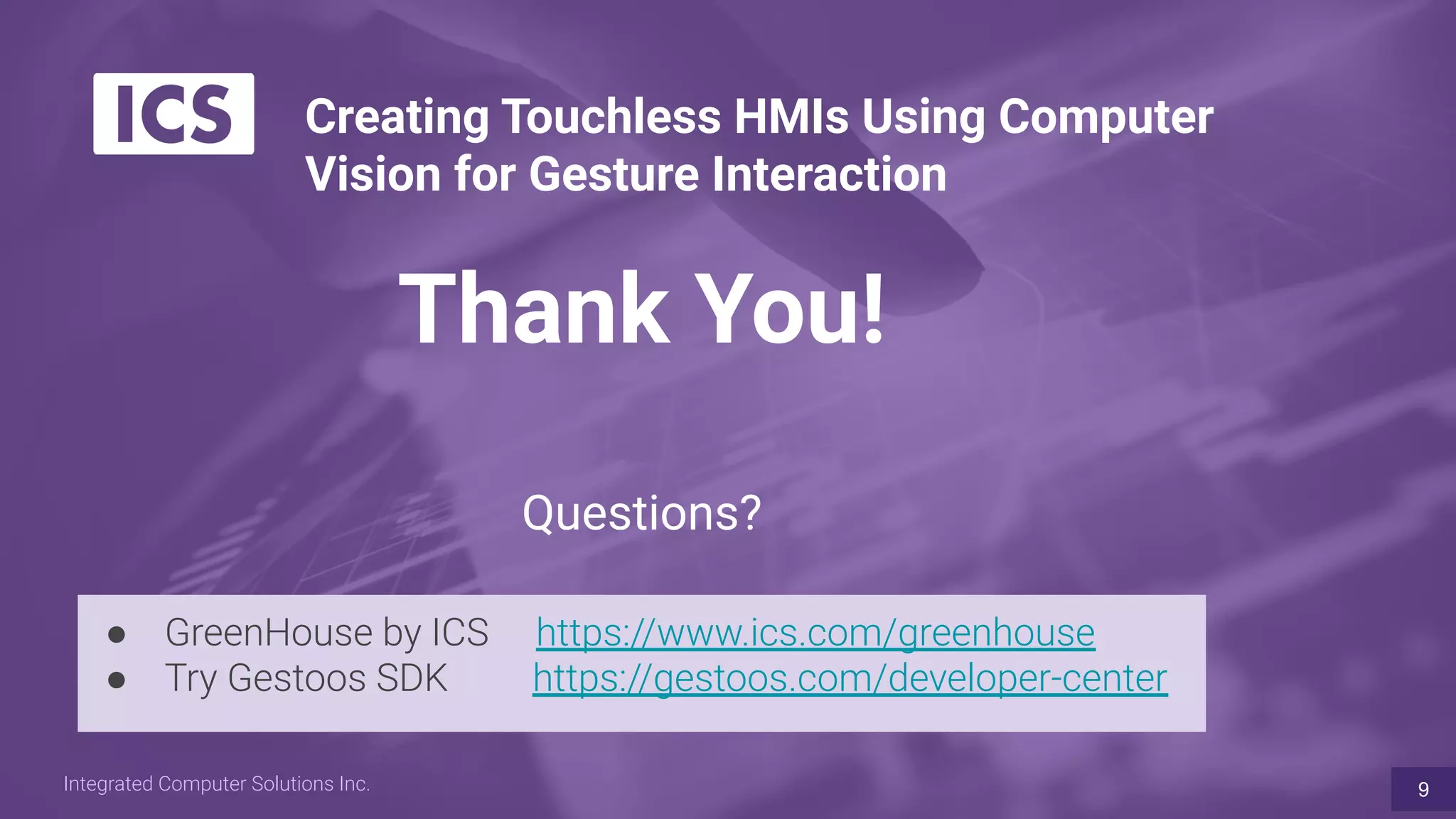 Integrated Computer Solutions Inc.
Thank You!
Questions?
9
Creating Touchless HMIs Using Computer
Vision for Gesture Interaction
● GreenHouse by ICS https://www.ics.com/greenhouse
● Try Gestoos SDK https://gestoos.com/developer-center
 