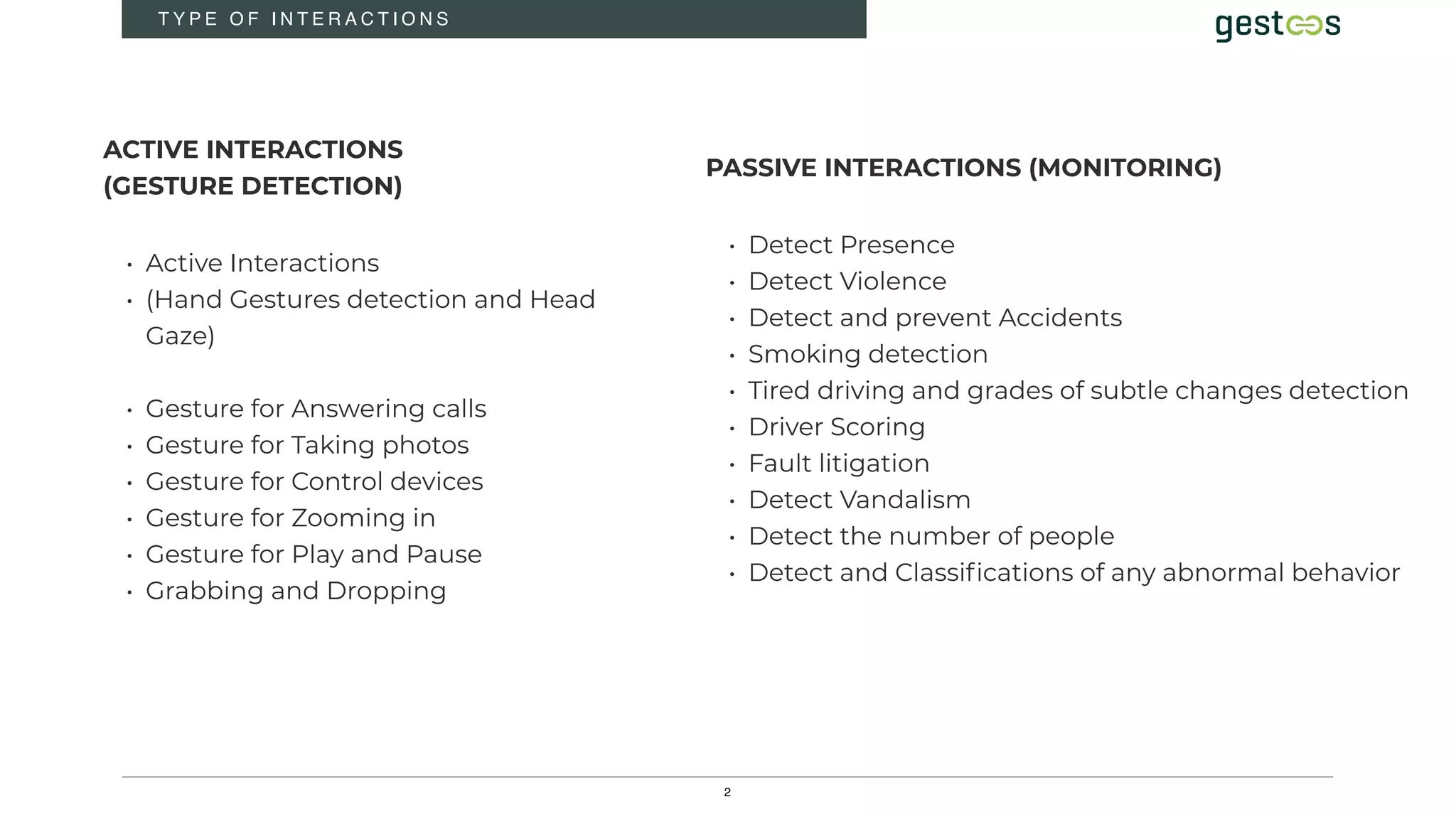 2
T Y P E O F I N T E R A C T I O N S
ACTIVE INTERACTIONS
(GESTURE DETECTION)
• Active Interactions
• (Hand Gestures detection and Head
Gaze)
• Gesture for Answering calls
• Gesture for Taking photos
• Gesture for Control devices
• Gesture for Zooming in
• Gesture for Play and Pause
• Grabbing and Dropping
PASSIVE INTERACTIONS (MONITORING)
• Detect Presence
• Detect Violence
• Detect and prevent Accidents
• Smoking detection
• Tired driving and grades of subtle changes detection
• Driver Scoring
• Fault litigation
• Detect Vandalism
• Detect the number of people
• Detect and Classifications of any abnormal behavior
 