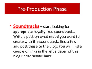Pre-Production Phase
• Soundtracks – start looking for
appropriate royalty-free soundtracks.
Write a post on what mood you want to
create with the soundtrack, find a few
and post these to the blog. You will find a
couple of links in the left sidebar of this
blog under ‘useful links’
 