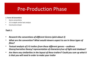 Pre-Production Phase
1. Forms & Conventions
• Genre conventions
• 3-5 in-depth similar text analysis
• Conclusions drawn
Task 1:
• Research the conventions of different Genres (pick about 3)
• What are the convention? What would viewers expect to see in these types of
films?
• Textual analysis of 3-5 trailers from these different genres – audience
theory/narrative theory/ representation of characters/use of light and shadows?
• Are there any similarities in the layout of these trailers? Could you sum up what it
is that you will need in order to make your trailer
 