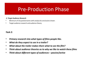 Pre-Production Phase
2. Target Audience Research
• Minimum of 10 questionnaires with analysis & conclusions drawn.
• Target audience research and audience theory
Task 2:
• Primary research into what types of films people like.
• What do they expect to see in a trailer?
• What about the trailer makes them what to see the film?
• Think about audience theories as to why we like to watch these films
• Think about different types of audiences – passive/active
 