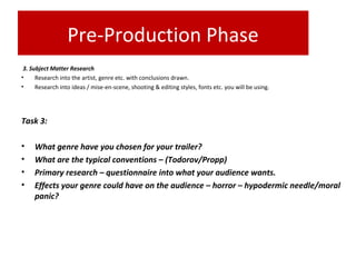 Pre-Production Phase
3. Subject Matter Research
• Research into the artist, genre etc. with conclusions drawn.
• Research into ideas / mise-en-scene, shooting & editing styles, fonts etc. you will be using.
Task 3:
• What genre have you chosen for your trailer?
• What are the typical conventions – (Todorov/Propp)
• Primary research – questionnaire into what your audience wants.
• Effects your genre could have on the audience – horror – hypodermic needle/moral
panic?
 