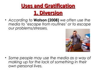 Uses and GratificationUses and Gratification
1. Diversion1. Diversion
• According to Watson (2008) we often use the
media to ‘escape from routines’ or to escape
our problems/stresses.
• Some people may use the media as a way of
making up for the lack of something in their
own personal lives.
 