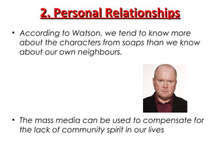 2. Personal Relationships2. Personal Relationships
• According to Watson, we tend to know more
about the characters from soaps than we know
about our own neighbours.
• The mass media can be used to compensate for
the lack of community spirit in our lives
 