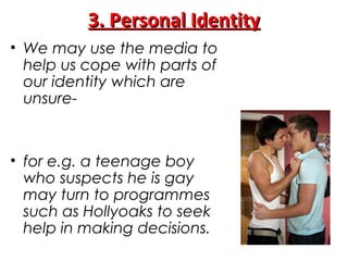 3. Personal Identity3. Personal Identity
• We may use the media to
help us cope with parts of
our identity which are
unsure-
• for e.g. a teenage boy
who suspects he is gay
may turn to programmes
such as Hollyoaks to seek
help in making decisions.
 
