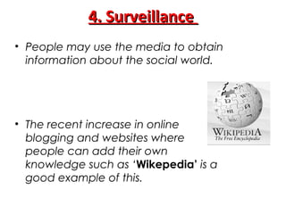 4. Surveillance4. Surveillance
• People may use the media to obtain
information about the social world.
• The recent increase in online
blogging and websites where
people can add their own
knowledge such as ‘Wikepedia’ is a
good example of this.
 