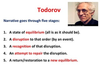 Todorov
Narrative goes through five stages:
1. A state of equilibrium (all is as it should be).
2. A disruption to that order (by an event).
3. A recognition of that disruption.
4. An attempt to repair the disruption.
5. A return/restoration to a new equilibrium.
 