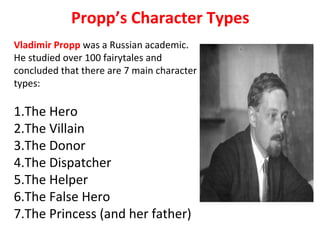 Propp’s Character Types
Vladimir Propp was a Russian academic.
He studied over 100 fairytales and
concluded that there are 7 main character
types:
1.The Hero
2.The Villain
3.The Donor
4.The Dispatcher
5.The Helper
6.The False Hero
7.The Princess (and her father)
 