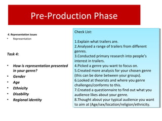 Pre-Production Phase
 4. Representation issues
• Representation
Task 4: 
• How is representation presented 
in your genre?
• Gender
• Age
• Ethnicity
• Disability
• Regional identity 
Check List:
1.Explain what trailers are.
2.Analysed a range of trailers from different
genres.
3.Conducted primary research into people’s
interest in trailers.
4.Picked a genre you want to focus on.
5.Created more analysis for your chosen genre
(this can be done between your groups).
6.Looked at theorists and where you genre
challenges/conforms to this.
7.Created a questionnaire to find out what you
audience likes about your genre.
8.Thought about your typical audience you want
to aim at (Age/sex/location/religion/ethnicity.
Check List:
1.Explain what trailers are.
2.Analysed a range of trailers from different
genres.
3.Conducted primary research into people’s
interest in trailers.
4.Picked a genre you want to focus on.
5.Created more analysis for your chosen genre
(this can be done between your groups).
6.Looked at theorists and where you genre
challenges/conforms to this.
7.Created a questionnaire to find out what you
audience likes about your genre.
8.Thought about your typical audience you want
to aim at (Age/sex/location/religion/ethnicity.
 