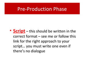 Pre-Production Phase
• Script – this should be written in the
correct format – see me or follow this
link for the right approach to your
script… you must write one even if
there’s no dialogue
 