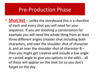 Pre-Production Phase
• Shot list – unlike the storyboard this is a checklist
of each and every shot you will need for your
sequence. If you are shooting a conversation for
example you will need the whole thing from at least
three different angles (master shot including both
characters, and over the shoulder shot of character
A, and an over the shoulder shot of character B –
then you might get creative and include a low angle
or canted angle to give you options in the edit)… all
of these will appear on the shot list so you don’t
forget on the day.
 