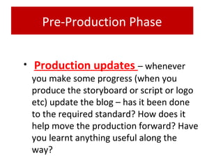 Pre-Production Phase
• Production updates – whenever
you make some progress (when you
produce the storyboard or script or logo
etc) update the blog – has it been done
to the required standard? How does it
help move the production forward? Have
you learnt anything useful along the
way?
 