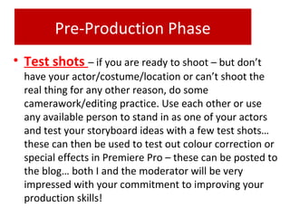 Pre-Production Phase
• Test shots – if you are ready to shoot – but don’t
have your actor/costume/location or can’t shoot the
real thing for any other reason, do some
camerawork/editing practice. Use each other or use
any available person to stand in as one of your actors
and test your storyboard ideas with a few test shots…
these can then be used to test out colour correction or
special effects in Premiere Pro – these can be posted to
the blog… both I and the moderator will be very
impressed with your commitment to improving your
production skills!
 