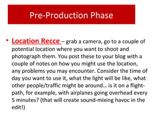 Pre-Production Phase
• Location Recce – grab a camera, go to a couple of
potential location where you want to shoot and
photograph them. You post these to your blog with a
couple of notes on how you might use the location,
any problems you may encounter. Consider the time of
day you want to use it, what the light will be like, what
other people/traffic might be around… is it on a flight-
path, for example, with airplanes going overhead every
5 minutes? (that will create sound-mixing havoc in the
edit!)
 