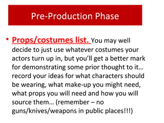 Pre-Production Phase
• Props/costumes list. You may well
decide to just use whatever costumes your
actors turn up in, but you’ll get a better mark
for demonstrating some prior thought to it…
record your ideas for what characters should
be wearing, what make-up you might need,
what props you will need and how you will
source them… (remember – no
guns/knives/weapons in public places!!!)
 