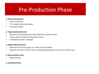 Pre-Production Phase
1. Forms & Conventions
• Genre conventions
• 3-5 in-depth similar text analysis
• Conclusions drawn
2. Target Audience Research
• Minimum of 10 questionnaires with analysis & conclusions drawn.
• Target audience research and audience theory
• Contemporary media landscape
3. Subject Matter Research
• Research into the artist, genre etc. with conclusions drawn.
• Research into ideas / mise-en-scene, shooting & editing styles, fonts etc. you will be using.
4. Representation issues
• Representation,
5. Institutional Ideas
 