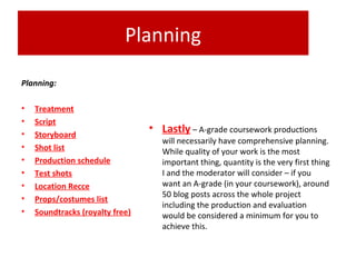 Planning
Planning:
• Treatment
• Script
• Storyboard
• Shot list
• Production schedule
• Test shots
• Location Recce
• Props/costumes list
• Soundtracks (royalty free)
• Lastly – A-grade coursework productions
will necessarily have comprehensive planning.
While quality of your work is the most
important thing, quantity is the very first thing
I and the moderator will consider – if you
want an A-grade (in your coursework), around
50 blog posts across the whole project
including the production and evaluation
would be considered a minimum for you to
achieve this.
 