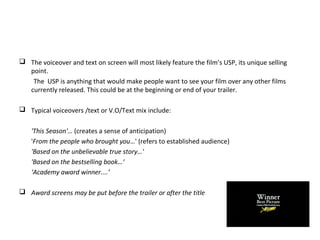  The voiceover and text on screen will most likely feature the film’s USP, its unique selling
point.
The USP is anything that would make people want to see your film over any other films
currently released. This could be at the beginning or end of your trailer.
 Typical voiceovers /text or V.O/Text mix include:
'This Season'… (creates a sense of anticipation)
'From the people who brought you…' (refers to established audience)
'Based on the unbelievable true story…'
'Based on the bestselling book…‘
‘Academy award winner....’
 Award screens may be put before the trailer or after the title
 