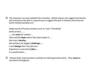  The voiceover can also establish the narrative. Words chosen can suggest key themes
and summarise the plot in a grand way to suggest the plot is timeless and universal.
Some clichéd examples are:
Single words of human emotion such as ‘Love’ ‘Friendship’
Some actions.......
.....can never be undone.....
They will find hope where they least expect it.....
One man's destiny…
She will face her biggest challenge.....
It will change their lives forever!
Experience a new kind of fear....
In a world where....
 Choose fonts and transitions carefully to match genre/narrative. They must be
consistent throughout.
 