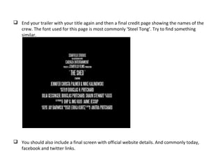  End your trailer with your title again and then a final credit page showing the names of the
crew. The font used for this page is most commonly ‘Steel Tong’. Try to find something
similar.
 You should also include a final screen with official website details. And commonly today,
facebook and twitter links.
 