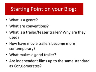 • What is a genre?
• What are conventions?
• What is a trailer/teaser trailer? Why are they
used?
• How have movie trailers become more
contemporary?
• What makes a good trailer?
• Are independent films up to the same standard
as Conglomerates?
Starting Point on your Blog:
 