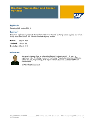 SAP COMMUNITY NETWORK SDN - sdn.sap.com | BPX - bpx.sap.com | BOC - boc.sap.com | UAC - uac.sap.com
© 2010 SAP AG 1
Creating Transaction and Screen
Variants
Applies to:
Tested on SAP version ECC 6.
Summary
This article explain a way to create Transaction and Screen Variants to change screen layouts. And how to
assign those transactions and screens variants to a group of users.
Author: Kleyson Rios
Company: Leitbom S/A
Created on: 3 March 2010
Author Bio
My name is Kleyson Rios, an Information System Professional with +10 years of
experience in the IT industry, involved in Technology Projects, Administration of Mission
Critical Servers, Programming, Web implementation, Business Analyst and SAP SD
customization.
SAP Certified Professional.
 
