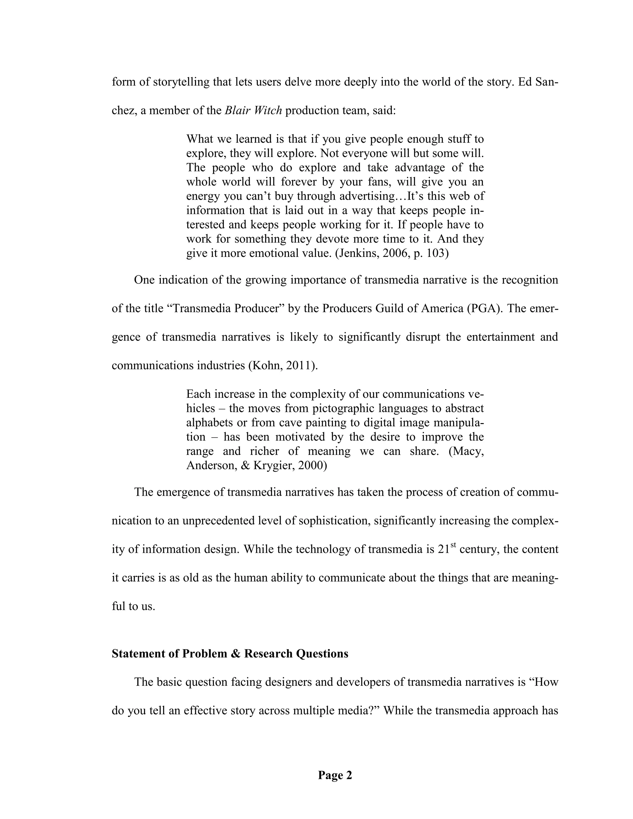 form of storytelling that lets users delve more deeply into the world of the story. Ed San-

chez, a member of the Blair Witch production team, said:

               What we learned is that if you give people enough stuff to
               explore, they will explore. Not everyone will but some will.
               The people who do explore and take advantage of the
               whole world will forever by your fans, will give you an
               energy you can‘t buy through advertising…It‘s this web of
               information that is laid out in a way that keeps people in-
               terested and keeps people working for it. If people have to
               work for something they devote more time to it. And they
               give it more emotional value. (Jenkins, 2006, p. 103)

     One indication of the growing importance of transmedia narrative is the recognition

of the title ―Transmedia Producer‖ by the Producers Guild of America (PGA). The emer-

gence of transmedia narratives is likely to significantly disrupt the entertainment and

communications industries (Kohn, 2011).

               Each increase in the complexity of our communications ve-
               hicles – the moves from pictographic languages to abstract
               alphabets or from cave painting to digital image manipula-
               tion – has been motivated by the desire to improve the
               range and richer of meaning we can share. (Macy,
               Anderson, & Krygier, 2000)

     The emergence of transmedia narratives has taken the process of creation of commu-

nication to an unprecedented level of sophistication, significantly increasing the complex-

ity of information design. While the technology of transmedia is 21st century, the content

it carries is as old as the human ability to communicate about the things that are meaning-

ful to us.


Statement of Problem & Research Questions

     The basic question facing designers and developers of transmedia narratives is ―How

do you tell an effective story across multiple media?‖ While the transmedia approach has




                                         Page 2
 