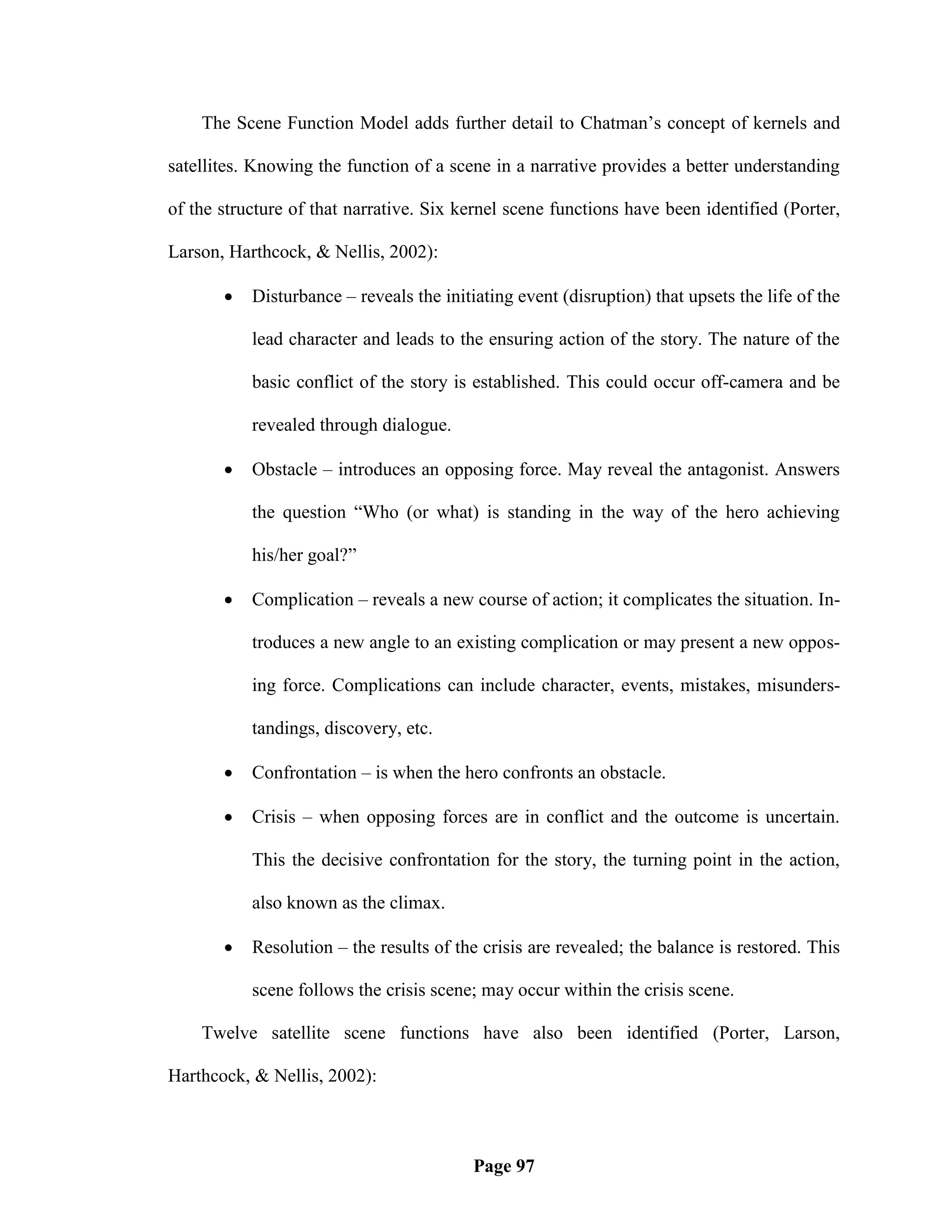 The Scene Function Model adds further detail to Chatman‘s concept of kernels and

satellites. Knowing the function of a scene in a narrative provides a better understanding

of the structure of that narrative. Six kernel scene functions have been identified (Porter,

Larson, Harthcock, & Nellis, 2002):

          Disturbance – reveals the initiating event (disruption) that upsets the life of the

           lead character and leads to the ensuring action of the story. The nature of the

           basic conflict of the story is established. This could occur off-camera and be

           revealed through dialogue.

          Obstacle – introduces an opposing force. May reveal the antagonist. Answers

           the question ―Who (or what) is standing in the way of the hero achieving

           his/her goal?‖

          Complication – reveals a new course of action; it complicates the situation. In-

           troduces a new angle to an existing complication or may present a new oppos-

           ing force. Complications can include character, events, mistakes, misunders-

           tandings, discovery, etc.

          Confrontation – is when the hero confronts an obstacle.

          Crisis – when opposing forces are in conflict and the outcome is uncertain.

           This the decisive confrontation for the story, the turning point in the action,

           also known as the climax.

          Resolution – the results of the crisis are revealed; the balance is restored. This

           scene follows the crisis scene; may occur within the crisis scene.

    Twelve satellite scene functions have also been identified (Porter, Larson,

Harthcock, & Nellis, 2002):



                                          Page 97
 
