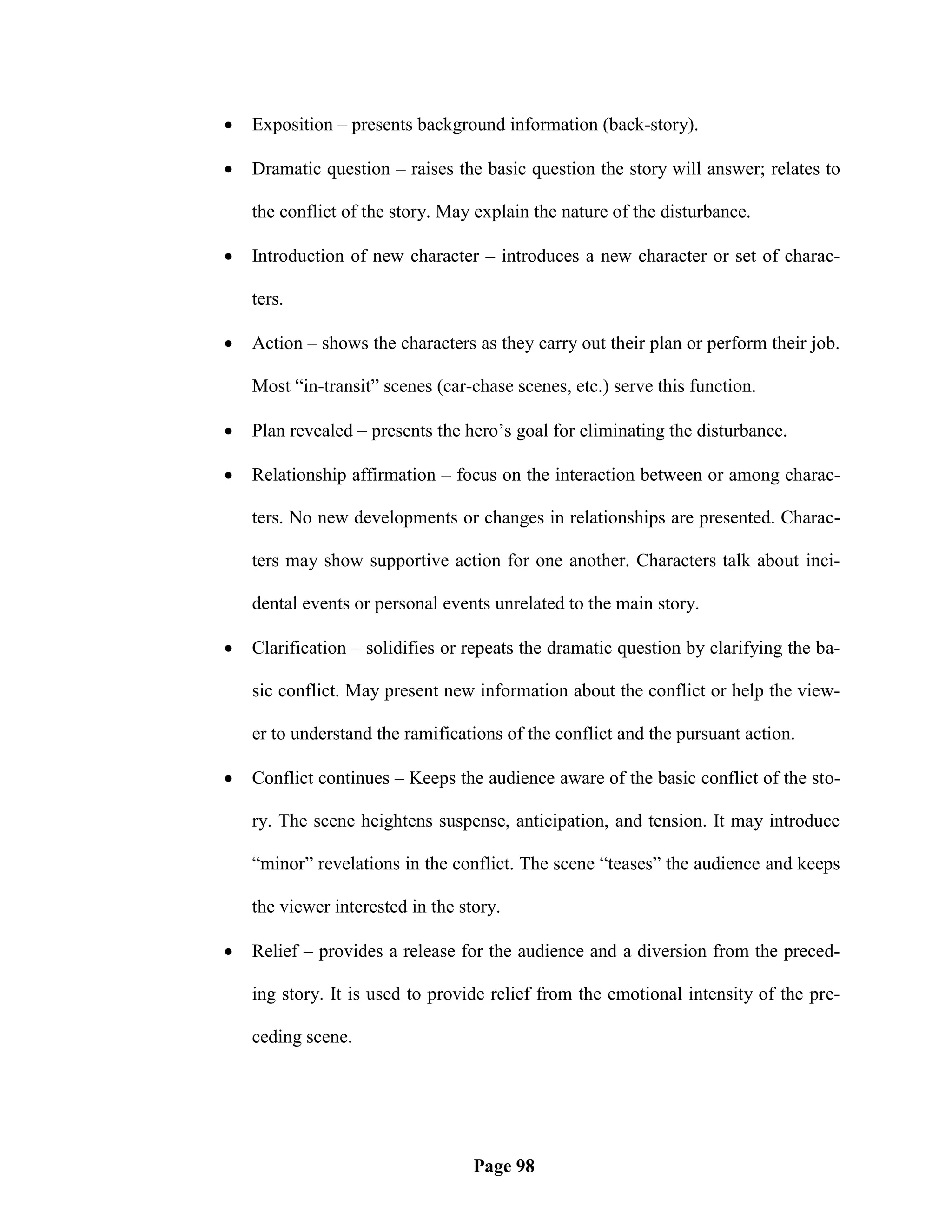    Exposition – presents background information (back-story).

   Dramatic question – raises the basic question the story will answer; relates to

    the conflict of the story. May explain the nature of the disturbance.

   Introduction of new character – introduces a new character or set of charac-

    ters.

   Action – shows the characters as they carry out their plan or perform their job.

    Most ―in-transit‖ scenes (car-chase scenes, etc.) serve this function.

   Plan revealed – presents the hero‘s goal for eliminating the disturbance.

   Relationship affirmation – focus on the interaction between or among charac-

    ters. No new developments or changes in relationships are presented. Charac-

    ters may show supportive action for one another. Characters talk about inci-

    dental events or personal events unrelated to the main story.

   Clarification – solidifies or repeats the dramatic question by clarifying the ba-

    sic conflict. May present new information about the conflict or help the view-

    er to understand the ramifications of the conflict and the pursuant action.

   Conflict continues – Keeps the audience aware of the basic conflict of the sto-

    ry. The scene heightens suspense, anticipation, and tension. It may introduce

    ―minor‖ revelations in the conflict. The scene ―teases‖ the audience and keeps

    the viewer interested in the story.

   Relief – provides a release for the audience and a diversion from the preced-

    ing story. It is used to provide relief from the emotional intensity of the pre-

    ceding scene.




                                   Page 98
 
