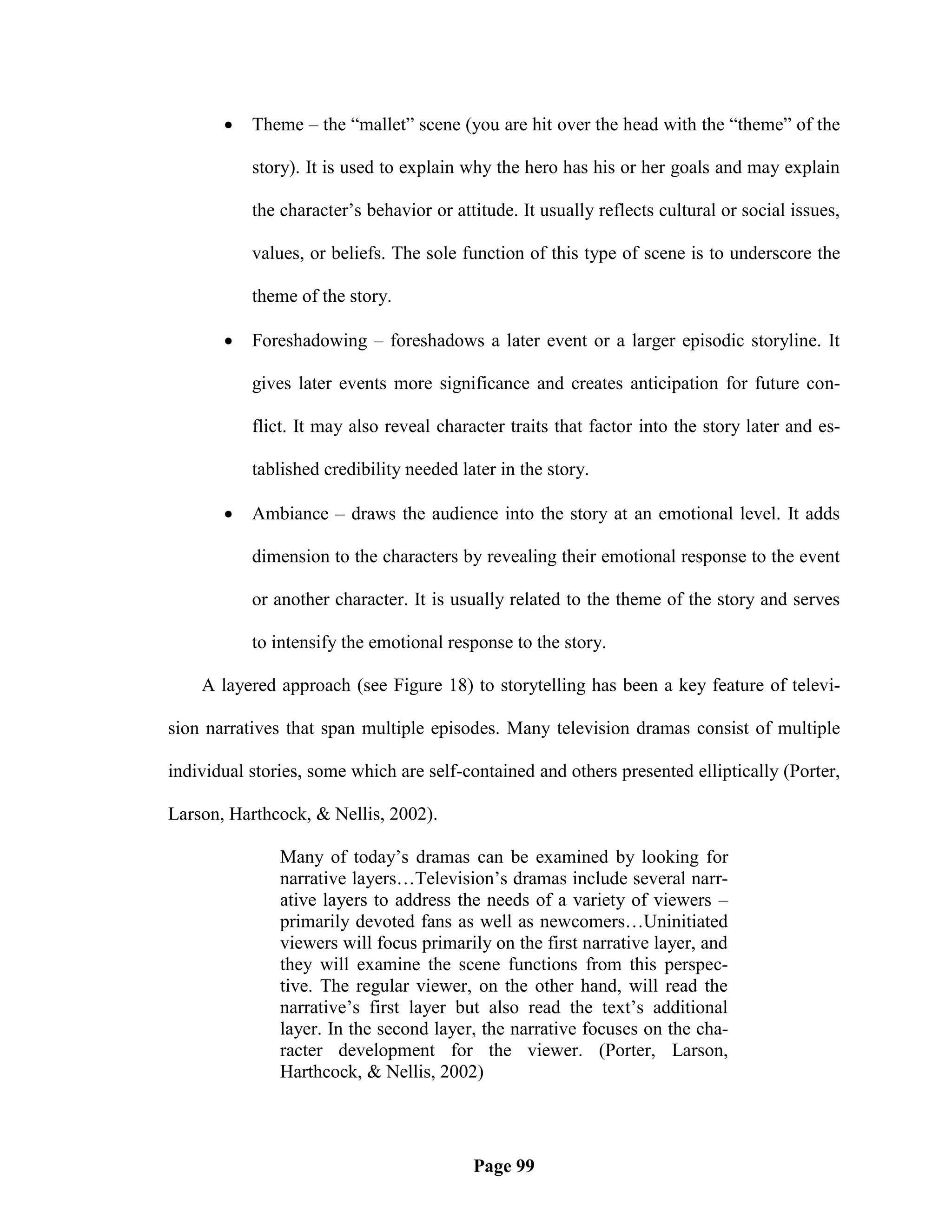    Theme – the ―mallet‖ scene (you are hit over the head with the ―theme‖ of the

           story). It is used to explain why the hero has his or her goals and may explain

           the character‘s behavior or attitude. It usually reflects cultural or social issues,

           values, or beliefs. The sole function of this type of scene is to underscore the

           theme of the story.

          Foreshadowing – foreshadows a later event or a larger episodic storyline. It

           gives later events more significance and creates anticipation for future con-

           flict. It may also reveal character traits that factor into the story later and es-

           tablished credibility needed later in the story.

          Ambiance – draws the audience into the story at an emotional level. It adds

           dimension to the characters by revealing their emotional response to the event

           or another character. It is usually related to the theme of the story and serves

           to intensify the emotional response to the story.

    A layered approach (see Figure 18) to storytelling has been a key feature of televi-

sion narratives that span multiple episodes. Many television dramas consist of multiple

individual stories, some which are self-contained and others presented elliptically (Porter,

Larson, Harthcock, & Nellis, 2002).

               Many of today‘s dramas can be examined by looking for
               narrative layers…Television‘s dramas include several narr-
               ative layers to address the needs of a variety of viewers –
               primarily devoted fans as well as newcomers…Uninitiated
               viewers will focus primarily on the first narrative layer, and
               they will examine the scene functions from this perspec-
               tive. The regular viewer, on the other hand, will read the
               narrative‘s first layer but also read the text‘s additional
               layer. In the second layer, the narrative focuses on the cha-
               racter development for the viewer. (Porter, Larson,
               Harthcock, & Nellis, 2002)




                                          Page 99
 