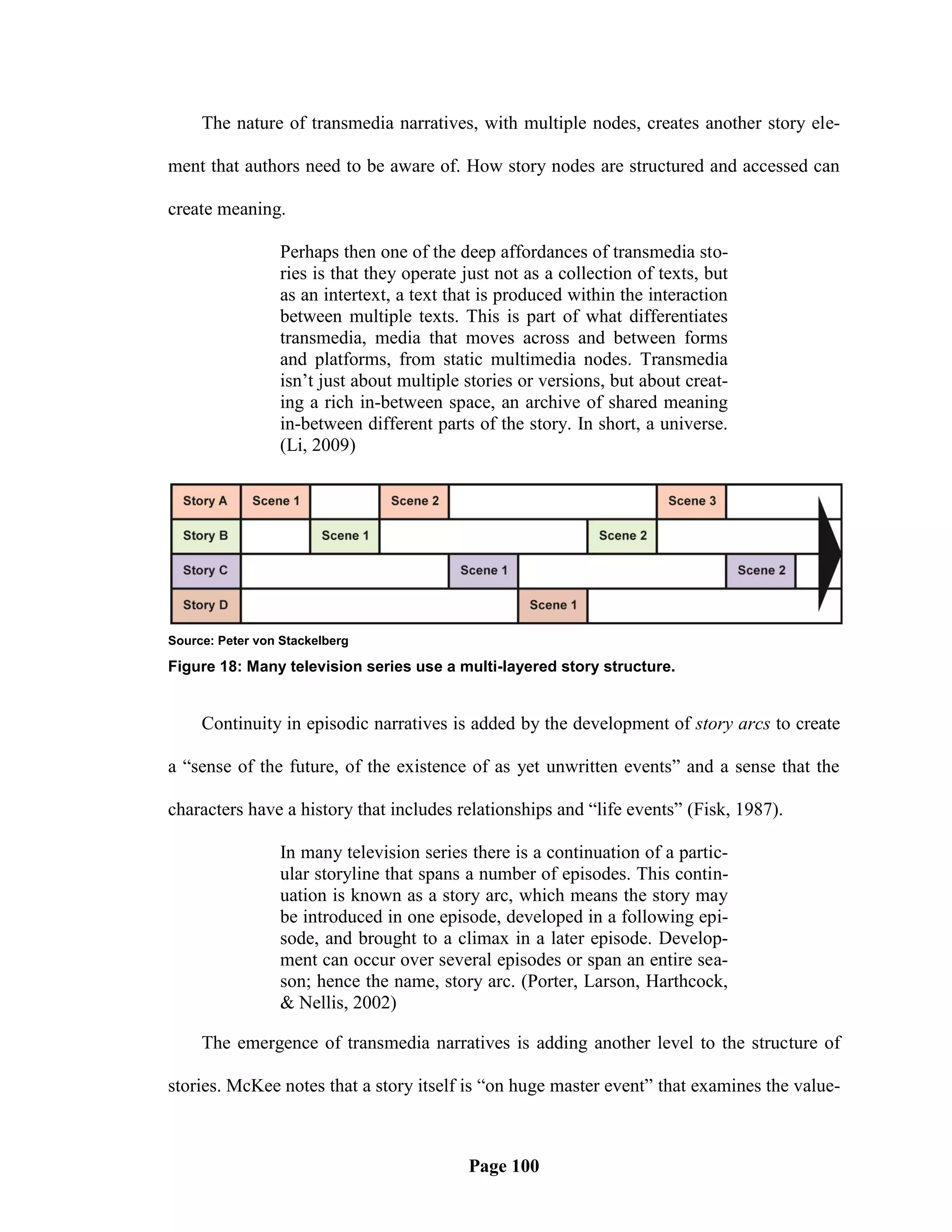 The nature of transmedia narratives, with multiple nodes, creates another story ele-

ment that authors need to be aware of. How story nodes are structured and accessed can

create meaning.

                 Perhaps then one of the deep affordances of transmedia sto-
                 ries is that they operate just not as a collection of texts, but
                 as an intertext, a text that is produced within the interaction
                 between multiple texts. This is part of what differentiates
                 transmedia, media that moves across and between forms
                 and platforms, from static multimedia nodes. Transmedia
                 isn‘t just about multiple stories or versions, but about creat-
                 ing a rich in-between space, an archive of shared meaning
                 in-between different parts of the story. In short, a universe.
                 (Li, 2009)




Source: Peter von Stackelberg

Figure 18: Many television series use a multi-layered story structure.


     Continuity in episodic narratives is added by the development of story arcs to create

a ―sense of the future, of the existence of as yet unwritten events‖ and a sense that the

characters have a history that includes relationships and ―life events‖ (Fisk, 1987).

                 In many television series there is a continuation of a partic-
                 ular storyline that spans a number of episodes. This contin-
                 uation is known as a story arc, which means the story may
                 be introduced in one episode, developed in a following epi-
                 sode, and brought to a climax in a later episode. Develop-
                 ment can occur over several episodes or span an entire sea-
                 son; hence the name, story arc. (Porter, Larson, Harthcock,
                 & Nellis, 2002)

     The emergence of transmedia narratives is adding another level to the structure of

stories. McKee notes that a story itself is ―on huge master event‖ that examines the value-



                                           Page 100
 