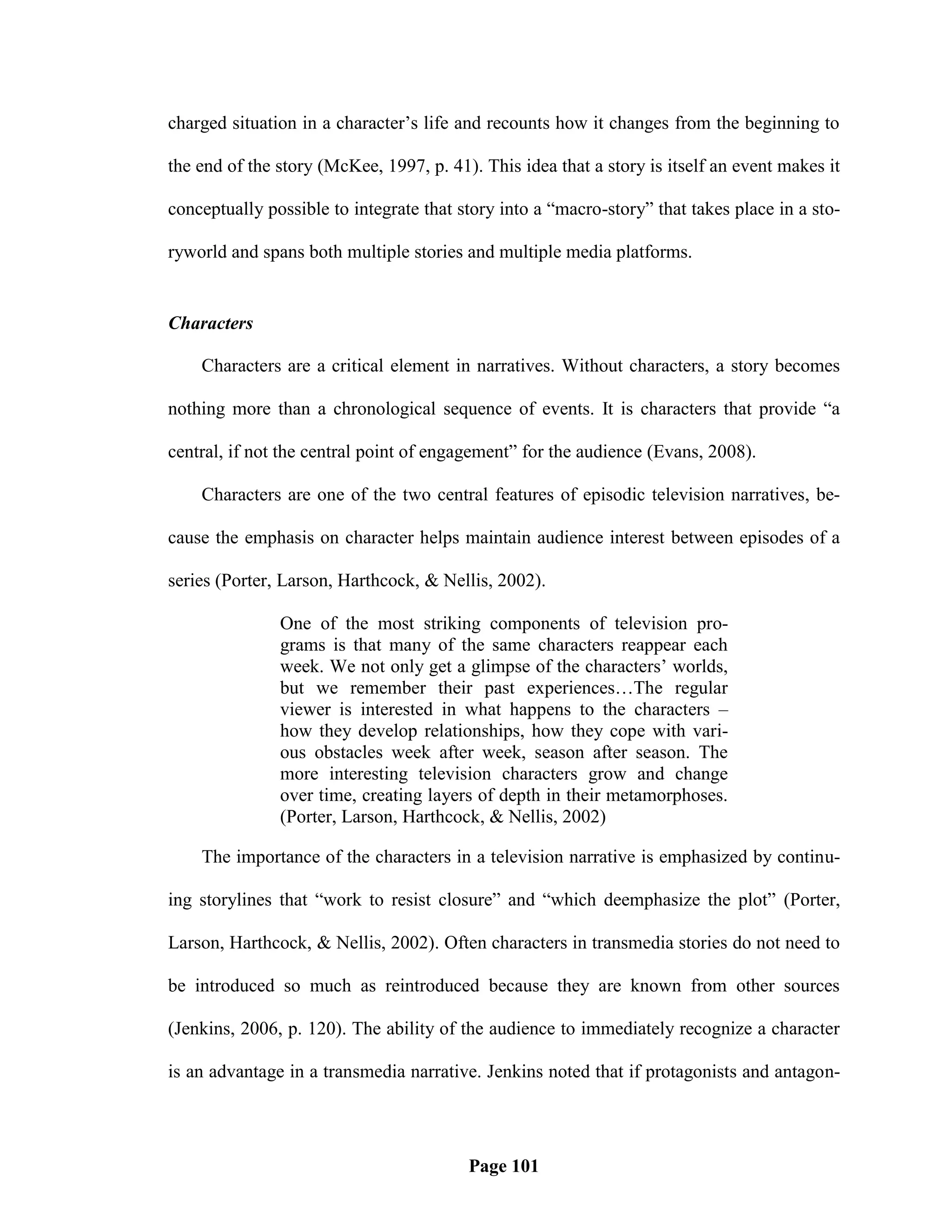 charged situation in a character‘s life and recounts how it changes from the beginning to

the end of the story (McKee, 1997, p. 41). This idea that a story is itself an event makes it

conceptually possible to integrate that story into a ―macro-story‖ that takes place in a sto-

ryworld and spans both multiple stories and multiple media platforms.


Characters

    Characters are a critical element in narratives. Without characters, a story becomes

nothing more than a chronological sequence of events. It is characters that provide ―a

central, if not the central point of engagement‖ for the audience (Evans, 2008).

    Characters are one of the two central features of episodic television narratives, be-

cause the emphasis on character helps maintain audience interest between episodes of a

series (Porter, Larson, Harthcock, & Nellis, 2002).

               One of the most striking components of television pro-
               grams is that many of the same characters reappear each
               week. We not only get a glimpse of the characters‘ worlds,
               but we remember their past experiences…The regular
               viewer is interested in what happens to the characters –
               how they develop relationships, how they cope with vari-
               ous obstacles week after week, season after season. The
               more interesting television characters grow and change
               over time, creating layers of depth in their metamorphoses.
               (Porter, Larson, Harthcock, & Nellis, 2002)

    The importance of the characters in a television narrative is emphasized by continu-

ing storylines that ―work to resist closure‖ and ―which deemphasize the plot‖ (Porter,

Larson, Harthcock, & Nellis, 2002). Often characters in transmedia stories do not need to

be introduced so much as reintroduced because they are known from other sources

(Jenkins, 2006, p. 120). The ability of the audience to immediately recognize a character

is an advantage in a transmedia narrative. Jenkins noted that if protagonists and antagon-




                                         Page 101
 
