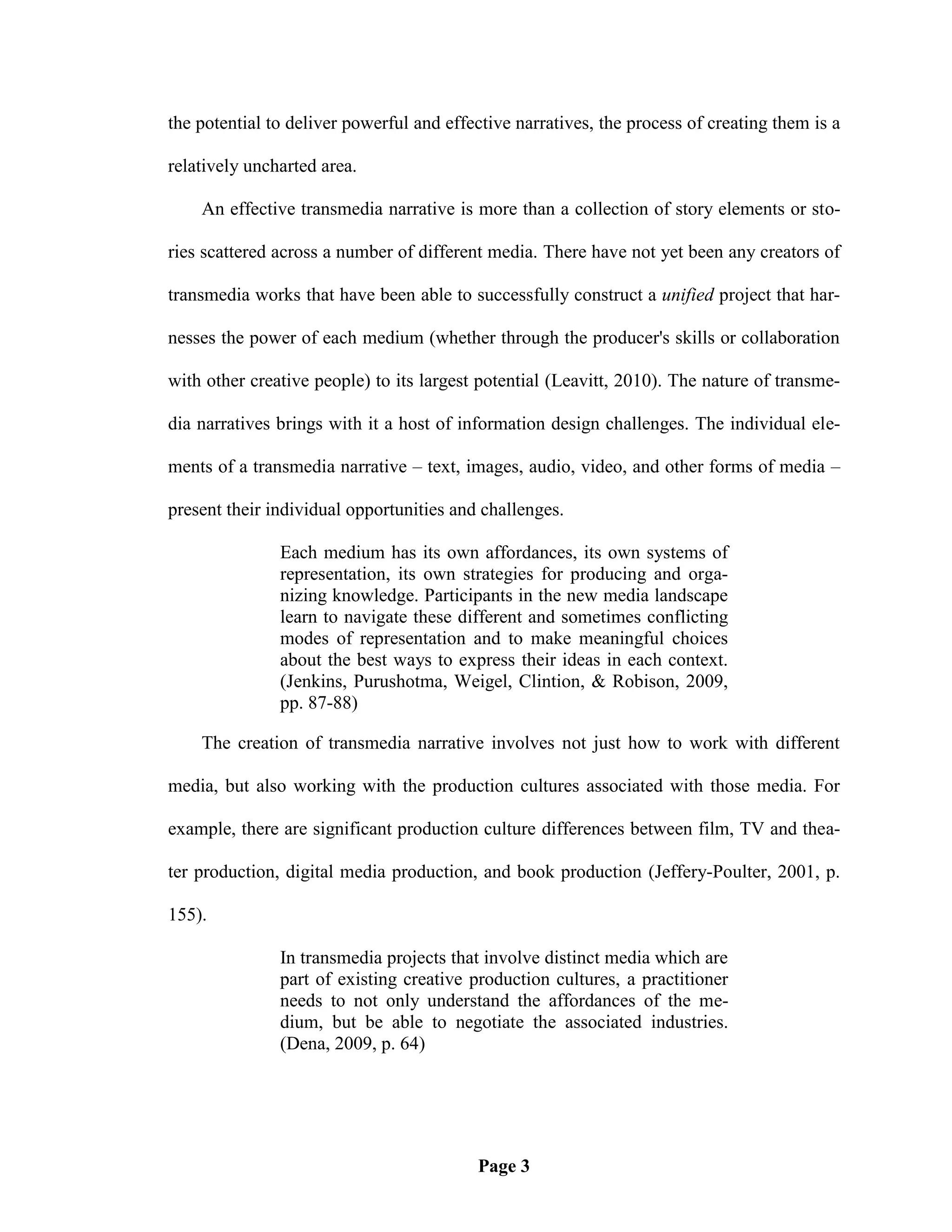 the potential to deliver powerful and effective narratives, the process of creating them is a

relatively uncharted area.

    An effective transmedia narrative is more than a collection of story elements or sto-

ries scattered across a number of different media. There have not yet been any creators of

transmedia works that have been able to successfully construct a unified project that har-

nesses the power of each medium (whether through the producer's skills or collaboration

with other creative people) to its largest potential (Leavitt, 2010). The nature of transme-

dia narratives brings with it a host of information design challenges. The individual ele-

ments of a transmedia narrative – text, images, audio, video, and other forms of media –

present their individual opportunities and challenges.

               Each medium has its own affordances, its own systems of
               representation, its own strategies for producing and orga-
               nizing knowledge. Participants in the new media landscape
               learn to navigate these different and sometimes conflicting
               modes of representation and to make meaningful choices
               about the best ways to express their ideas in each context.
               (Jenkins, Purushotma, Weigel, Clintion, & Robison, 2009,
               pp. 87-88)

    The creation of transmedia narrative involves not just how to work with different

media, but also working with the production cultures associated with those media. For

example, there are significant production culture differences between film, TV and thea-

ter production, digital media production, and book production (Jeffery-Poulter, 2001, p.

155).

               In transmedia projects that involve distinct media which are
               part of existing creative production cultures, a practitioner
               needs to not only understand the affordances of the me-
               dium, but be able to negotiate the associated industries.
               (Dena, 2009, p. 64)




                                          Page 3
 