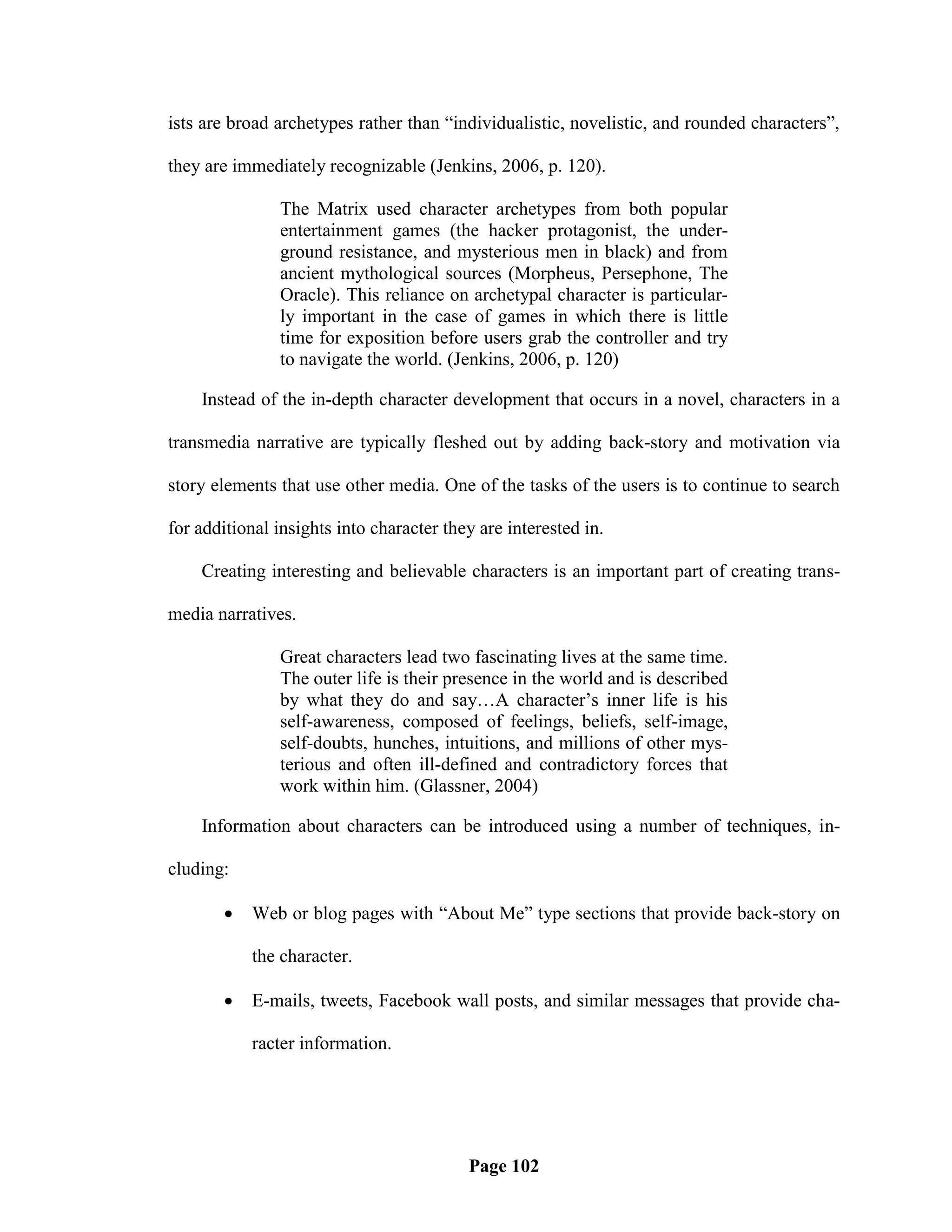 ists are broad archetypes rather than ―individualistic, novelistic, and rounded characters‖,

they are immediately recognizable (Jenkins, 2006, p. 120).

               The Matrix used character archetypes from both popular
               entertainment games (the hacker protagonist, the under-
               ground resistance, and mysterious men in black) and from
               ancient mythological sources (Morpheus, Persephone, The
               Oracle). This reliance on archetypal character is particular-
               ly important in the case of games in which there is little
               time for exposition before users grab the controller and try
               to navigate the world. (Jenkins, 2006, p. 120)

    Instead of the in-depth character development that occurs in a novel, characters in a

transmedia narrative are typically fleshed out by adding back-story and motivation via

story elements that use other media. One of the tasks of the users is to continue to search

for additional insights into character they are interested in.

    Creating interesting and believable characters is an important part of creating trans-

media narratives.

               Great characters lead two fascinating lives at the same time.
               The outer life is their presence in the world and is described
               by what they do and say…A character‘s inner life is his
               self-awareness, composed of feelings, beliefs, self-image,
               self-doubts, hunches, intuitions, and millions of other mys-
               terious and often ill-defined and contradictory forces that
               work within him. (Glassner, 2004)

    Information about characters can be introduced using a number of techniques, in-

cluding:

          Web or blog pages with ―About Me‖ type sections that provide back-story on

           the character.

          E-mails, tweets, Facebook wall posts, and similar messages that provide cha-

           racter information.




                                          Page 102
 