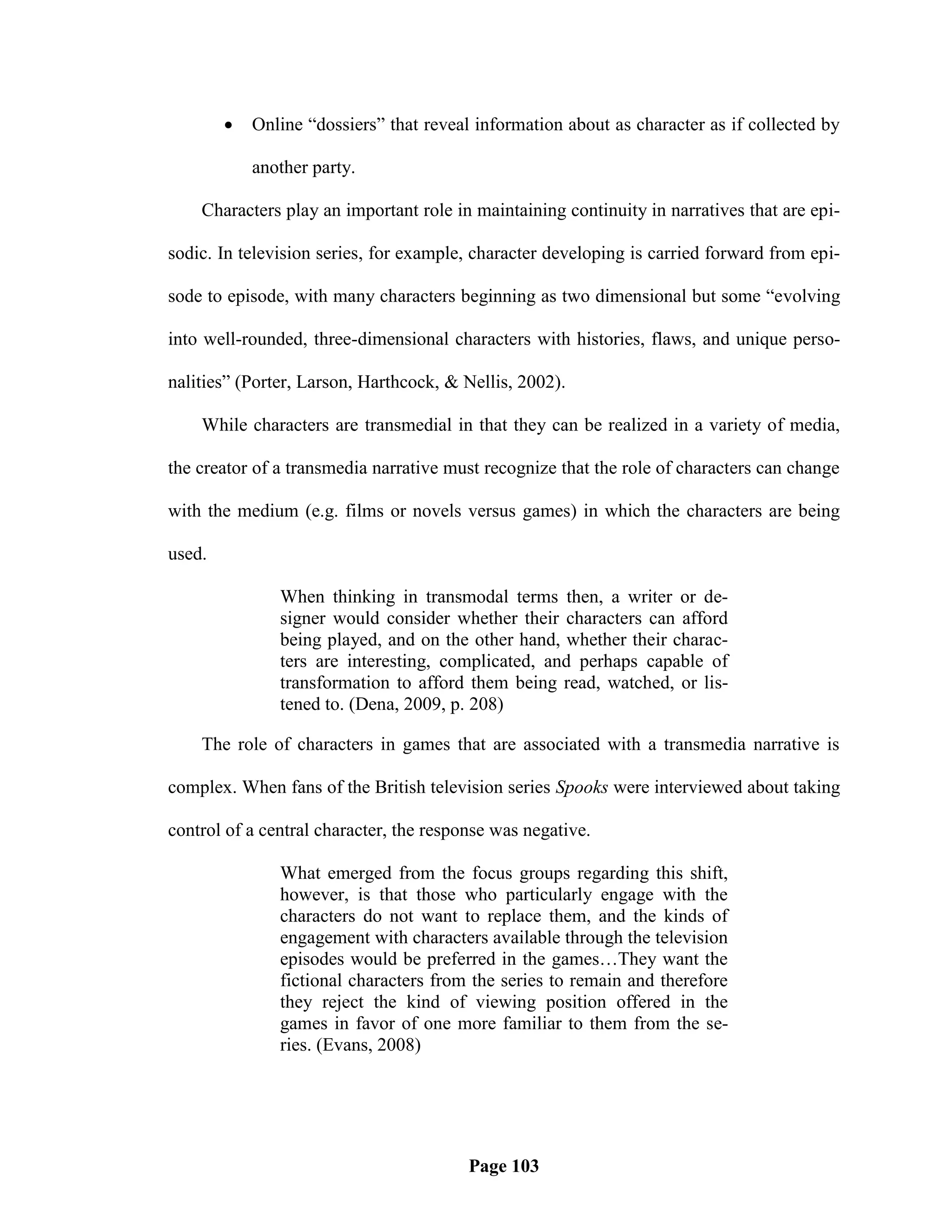    Online ―dossiers‖ that reveal information about as character as if collected by

            another party.

    Characters play an important role in maintaining continuity in narratives that are epi-

sodic. In television series, for example, character developing is carried forward from epi-

sode to episode, with many characters beginning as two dimensional but some ―evolving

into well-rounded, three-dimensional characters with histories, flaws, and unique perso-

nalities‖ (Porter, Larson, Harthcock, & Nellis, 2002).

    While characters are transmedial in that they can be realized in a variety of media,

the creator of a transmedia narrative must recognize that the role of characters can change

with the medium (e.g. films or novels versus games) in which the characters are being

used.

               When thinking in transmodal terms then, a writer or de-
               signer would consider whether their characters can afford
               being played, and on the other hand, whether their charac-
               ters are interesting, complicated, and perhaps capable of
               transformation to afford them being read, watched, or lis-
               tened to. (Dena, 2009, p. 208)

    The role of characters in games that are associated with a transmedia narrative is

complex. When fans of the British television series Spooks were interviewed about taking

control of a central character, the response was negative.

               What emerged from the focus groups regarding this shift,
               however, is that those who particularly engage with the
               characters do not want to replace them, and the kinds of
               engagement with characters available through the television
               episodes would be preferred in the games…They want the
               fictional characters from the series to remain and therefore
               they reject the kind of viewing position offered in the
               games in favor of one more familiar to them from the se-
               ries. (Evans, 2008)




                                         Page 103
 