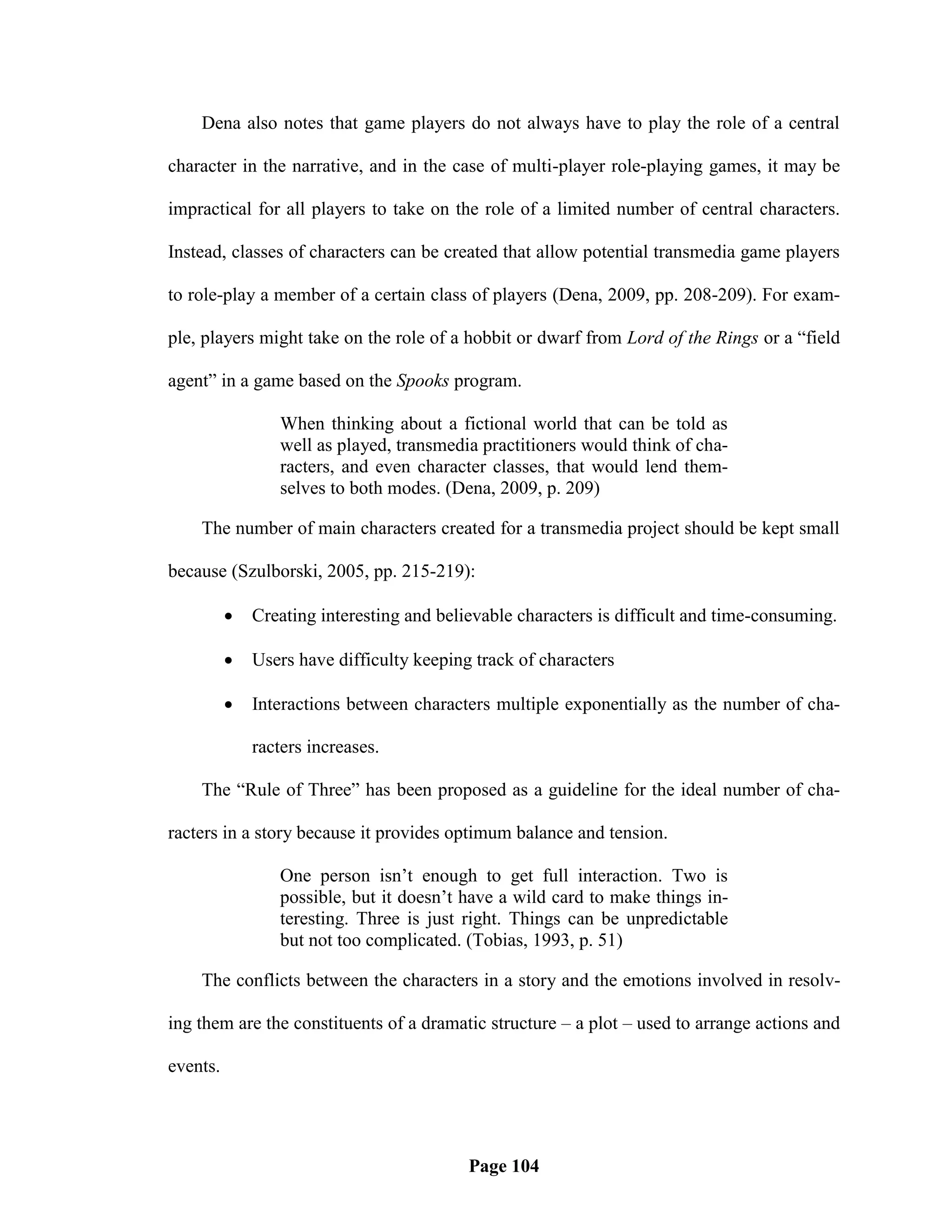 Dena also notes that game players do not always have to play the role of a central

character in the narrative, and in the case of multi-player role-playing games, it may be

impractical for all players to take on the role of a limited number of central characters.

Instead, classes of characters can be created that allow potential transmedia game players

to role-play a member of a certain class of players (Dena, 2009, pp. 208-209). For exam-

ple, players might take on the role of a hobbit or dwarf from Lord of the Rings or a ―field

agent‖ in a game based on the Spooks program.

                 When thinking about a fictional world that can be told as
                 well as played, transmedia practitioners would think of cha-
                 racters, and even character classes, that would lend them-
                 selves to both modes. (Dena, 2009, p. 209)

    The number of main characters created for a transmedia project should be kept small

because (Szulborski, 2005, pp. 215-219):

             Creating interesting and believable characters is difficult and time-consuming.

             Users have difficulty keeping track of characters

             Interactions between characters multiple exponentially as the number of cha-

              racters increases.

    The ―Rule of Three‖ has been proposed as a guideline for the ideal number of cha-

racters in a story because it provides optimum balance and tension.

                 One person isn‘t enough to get full interaction. Two is
                 possible, but it doesn‘t have a wild card to make things in-
                 teresting. Three is just right. Things can be unpredictable
                 but not too complicated. (Tobias, 1993, p. 51)

    The conflicts between the characters in a story and the emotions involved in resolv-

ing them are the constituents of a dramatic structure – a plot – used to arrange actions and

events.




                                           Page 104
 