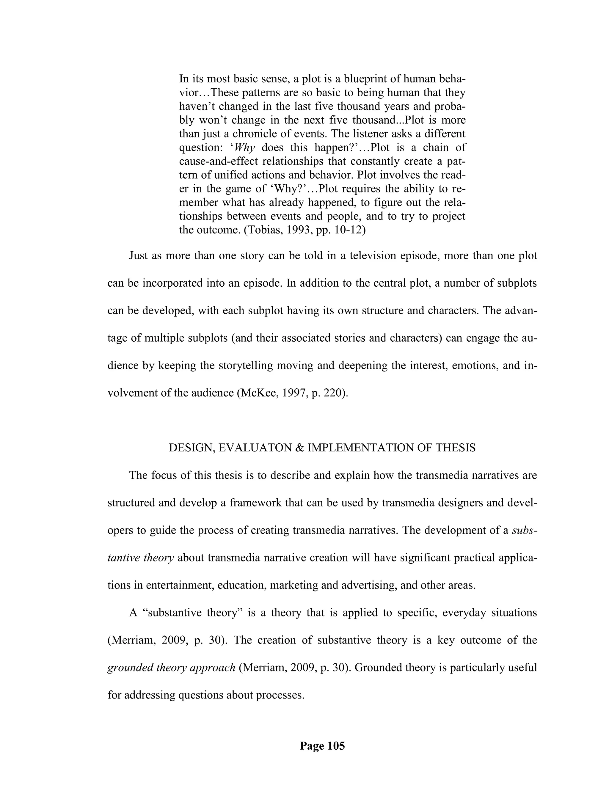 In its most basic sense, a plot is a blueprint of human beha-
               vior…These patterns are so basic to being human that they
               haven‘t changed in the last five thousand years and proba-
               bly won‘t change in the next five thousand...Plot is more
               than just a chronicle of events. The listener asks a different
               question: ‗Why does this happen?‘…Plot is a chain of
               cause-and-effect relationships that constantly create a pat-
               tern of unified actions and behavior. Plot involves the read-
               er in the game of ‗Why?‘…Plot requires the ability to re-
               member what has already happened, to figure out the rela-
               tionships between events and people, and to try to project
               the outcome. (Tobias, 1993, pp. 10-12)

    Just as more than one story can be told in a television episode, more than one plot

can be incorporated into an episode. In addition to the central plot, a number of subplots

can be developed, with each subplot having its own structure and characters. The advan-

tage of multiple subplots (and their associated stories and characters) can engage the au-

dience by keeping the storytelling moving and deepening the interest, emotions, and in-

volvement of the audience (McKee, 1997, p. 220).



            DESIGN, EVALUATON & IMPLEMENTATION OF THESIS

    The focus of this thesis is to describe and explain how the transmedia narratives are

structured and develop a framework that can be used by transmedia designers and devel-

opers to guide the process of creating transmedia narratives. The development of a subs-

tantive theory about transmedia narrative creation will have significant practical applica-

tions in entertainment, education, marketing and advertising, and other areas.

    A ―substantive theory‖ is a theory that is applied to specific, everyday situations

(Merriam, 2009, p. 30). The creation of substantive theory is a key outcome of the

grounded theory approach (Merriam, 2009, p. 30). Grounded theory is particularly useful

for addressing questions about processes.



                                         Page 105
 