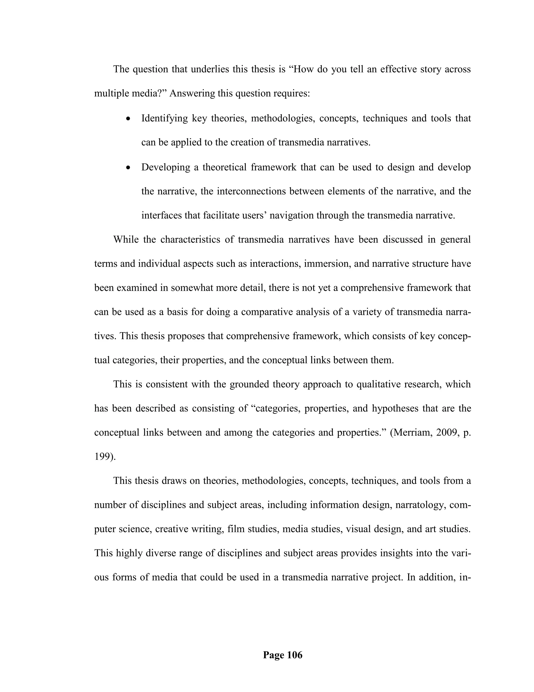 The question that underlies this thesis is ―How do you tell an effective story across

multiple media?‖ Answering this question requires:

           Identifying key theories, methodologies, concepts, techniques and tools that

            can be applied to the creation of transmedia narratives.

           Developing a theoretical framework that can be used to design and develop

            the narrative, the interconnections between elements of the narrative, and the

            interfaces that facilitate users‘ navigation through the transmedia narrative.

    While the characteristics of transmedia narratives have been discussed in general

terms and individual aspects such as interactions, immersion, and narrative structure have

been examined in somewhat more detail, there is not yet a comprehensive framework that

can be used as a basis for doing a comparative analysis of a variety of transmedia narra-

tives. This thesis proposes that comprehensive framework, which consists of key concep-

tual categories, their properties, and the conceptual links between them.

    This is consistent with the grounded theory approach to qualitative research, which

has been described as consisting of ―categories, properties, and hypotheses that are the

conceptual links between and among the categories and properties.‖ (Merriam, 2009, p.

199).

    This thesis draws on theories, methodologies, concepts, techniques, and tools from a

number of disciplines and subject areas, including information design, narratology, com-

puter science, creative writing, film studies, media studies, visual design, and art studies.

This highly diverse range of disciplines and subject areas provides insights into the vari-

ous forms of media that could be used in a transmedia narrative project. In addition, in-




                                          Page 106
 