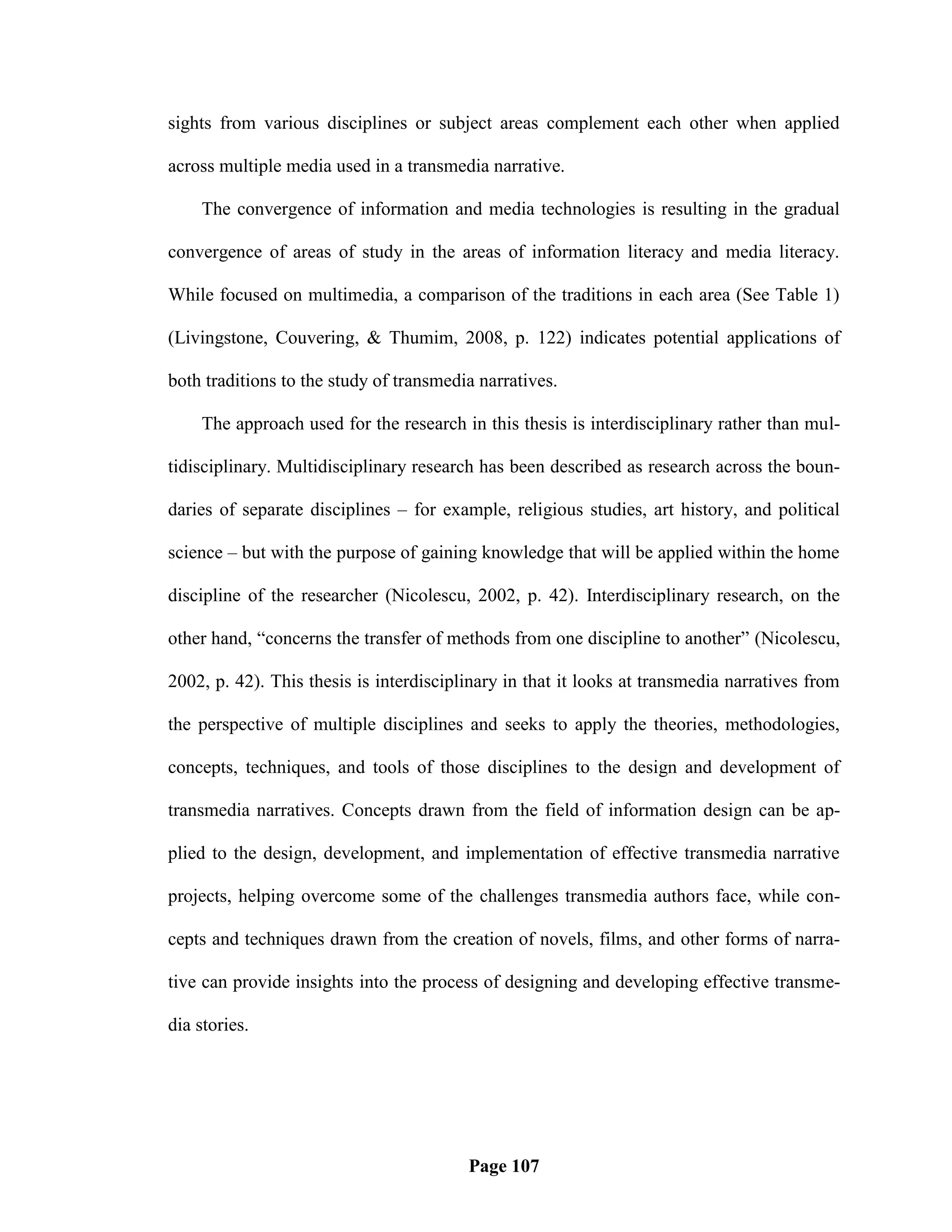 sights from various disciplines or subject areas complement each other when applied

across multiple media used in a transmedia narrative.

    The convergence of information and media technologies is resulting in the gradual

convergence of areas of study in the areas of information literacy and media literacy.

While focused on multimedia, a comparison of the traditions in each area (See Table 1)

(Livingstone, Couvering, & Thumim, 2008, p. 122) indicates potential applications of

both traditions to the study of transmedia narratives.

    The approach used for the research in this thesis is interdisciplinary rather than mul-

tidisciplinary. Multidisciplinary research has been described as research across the boun-

daries of separate disciplines – for example, religious studies, art history, and political

science – but with the purpose of gaining knowledge that will be applied within the home

discipline of the researcher (Nicolescu, 2002, p. 42). Interdisciplinary research, on the

other hand, ―concerns the transfer of methods from one discipline to another‖ (Nicolescu,

2002, p. 42). This thesis is interdisciplinary in that it looks at transmedia narratives from

the perspective of multiple disciplines and seeks to apply the theories, methodologies,

concepts, techniques, and tools of those disciplines to the design and development of

transmedia narratives. Concepts drawn from the field of information design can be ap-

plied to the design, development, and implementation of effective transmedia narrative

projects, helping overcome some of the challenges transmedia authors face, while con-

cepts and techniques drawn from the creation of novels, films, and other forms of narra-

tive can provide insights into the process of designing and developing effective transme-

dia stories.




                                         Page 107
 