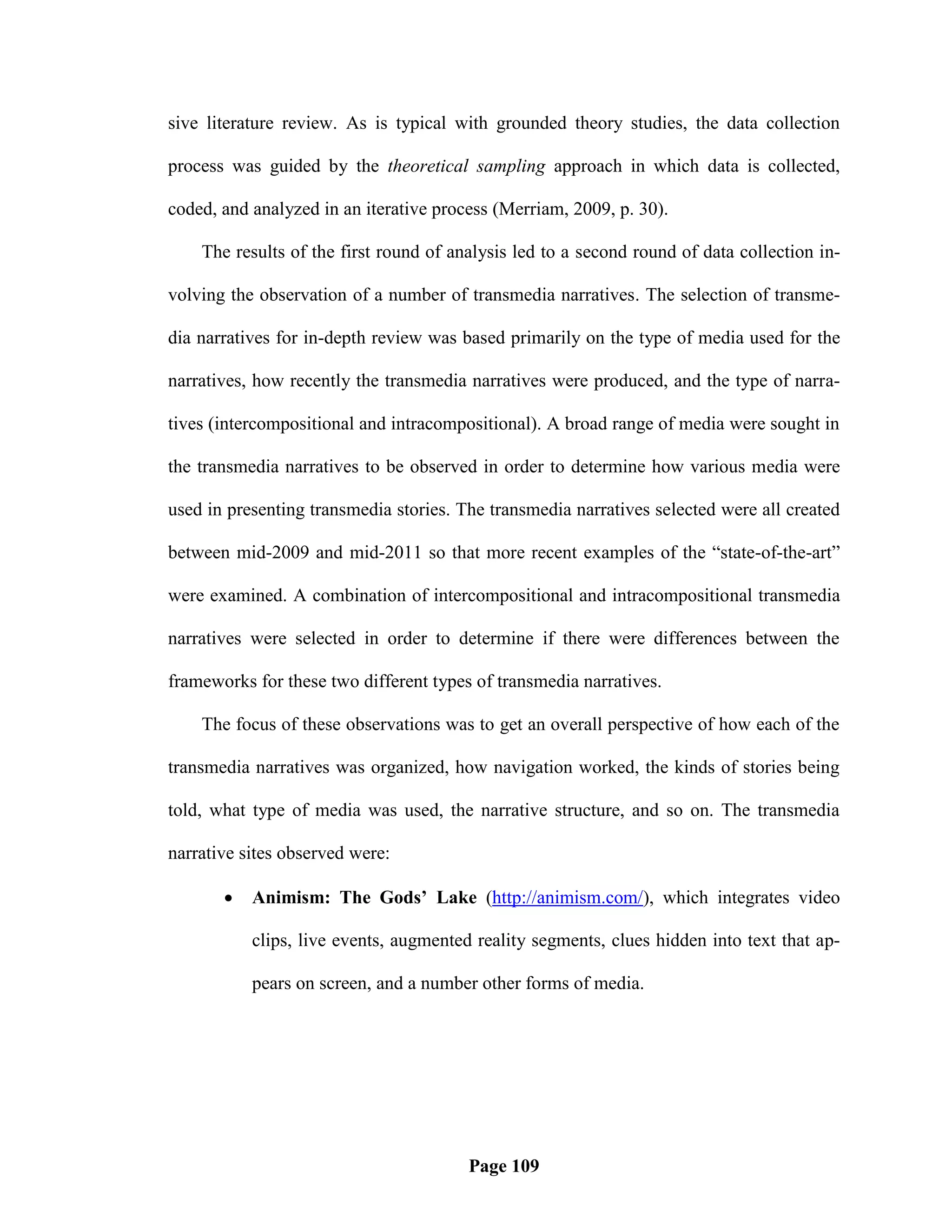 sive literature review. As is typical with grounded theory studies, the data collection

process was guided by the theoretical sampling approach in which data is collected,

coded, and analyzed in an iterative process (Merriam, 2009, p. 30).

    The results of the first round of analysis led to a second round of data collection in-

volving the observation of a number of transmedia narratives. The selection of transme-

dia narratives for in-depth review was based primarily on the type of media used for the

narratives, how recently the transmedia narratives were produced, and the type of narra-

tives (intercompositional and intracompositional). A broad range of media were sought in

the transmedia narratives to be observed in order to determine how various media were

used in presenting transmedia stories. The transmedia narratives selected were all created

between mid-2009 and mid-2011 so that more recent examples of the ―state-of-the-art‖

were examined. A combination of intercompositional and intracompositional transmedia

narratives were selected in order to determine if there were differences between the

frameworks for these two different types of transmedia narratives.

    The focus of these observations was to get an overall perspective of how each of the

transmedia narratives was organized, how navigation worked, the kinds of stories being

told, what type of media was used, the narrative structure, and so on. The transmedia

narrative sites observed were:

          Animism: The Gods’ Lake (http://animism.com/), which integrates video

           clips, live events, augmented reality segments, clues hidden into text that ap-

           pears on screen, and a number other forms of media.




                                        Page 109
 
