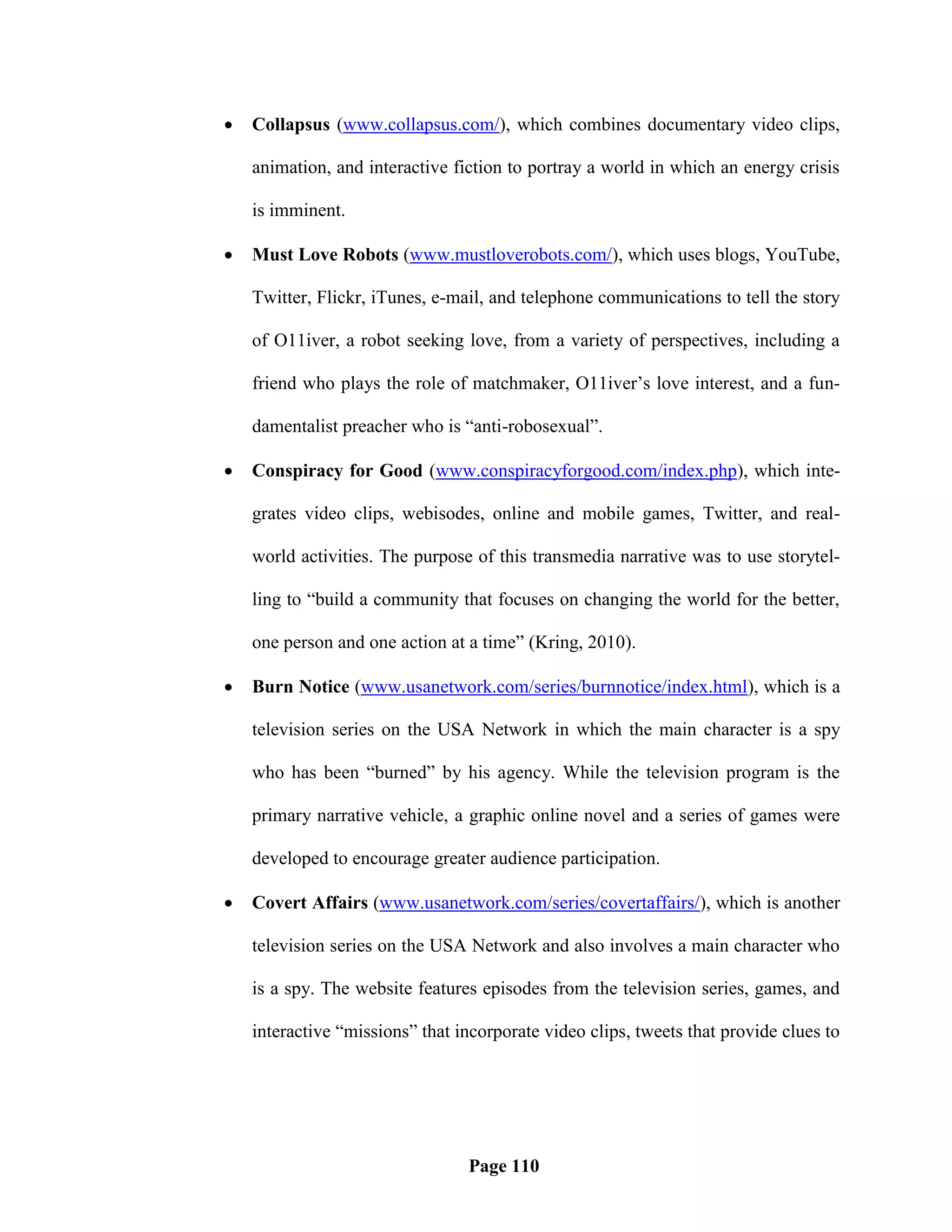    Collapsus (www.collapsus.com/), which combines documentary video clips,

    animation, and interactive fiction to portray a world in which an energy crisis

    is imminent.

   Must Love Robots (www.mustloverobots.com/), which uses blogs, YouTube,

    Twitter, Flickr, iTunes, e-mail, and telephone communications to tell the story

    of O11iver, a robot seeking love, from a variety of perspectives, including a

    friend who plays the role of matchmaker, O11iver‘s love interest, and a fun-

    damentalist preacher who is ―anti-robosexual‖.

   Conspiracy for Good (www.conspiracyforgood.com/index.php), which inte-

    grates video clips, webisodes, online and mobile games, Twitter, and real-

    world activities. The purpose of this transmedia narrative was to use storytel-

    ling to ―build a community that focuses on changing the world for the better,

    one person and one action at a time‖ (Kring, 2010).

   Burn Notice (www.usanetwork.com/series/burnnotice/index.html), which is a

    television series on the USA Network in which the main character is a spy

    who has been ―burned‖ by his agency. While the television program is the

    primary narrative vehicle, a graphic online novel and a series of games were

    developed to encourage greater audience participation.

   Covert Affairs (www.usanetwork.com/series/covertaffairs/), which is another

    television series on the USA Network and also involves a main character who

    is a spy. The website features episodes from the television series, games, and

    interactive ―missions‖ that incorporate video clips, tweets that provide clues to




                                 Page 110
 