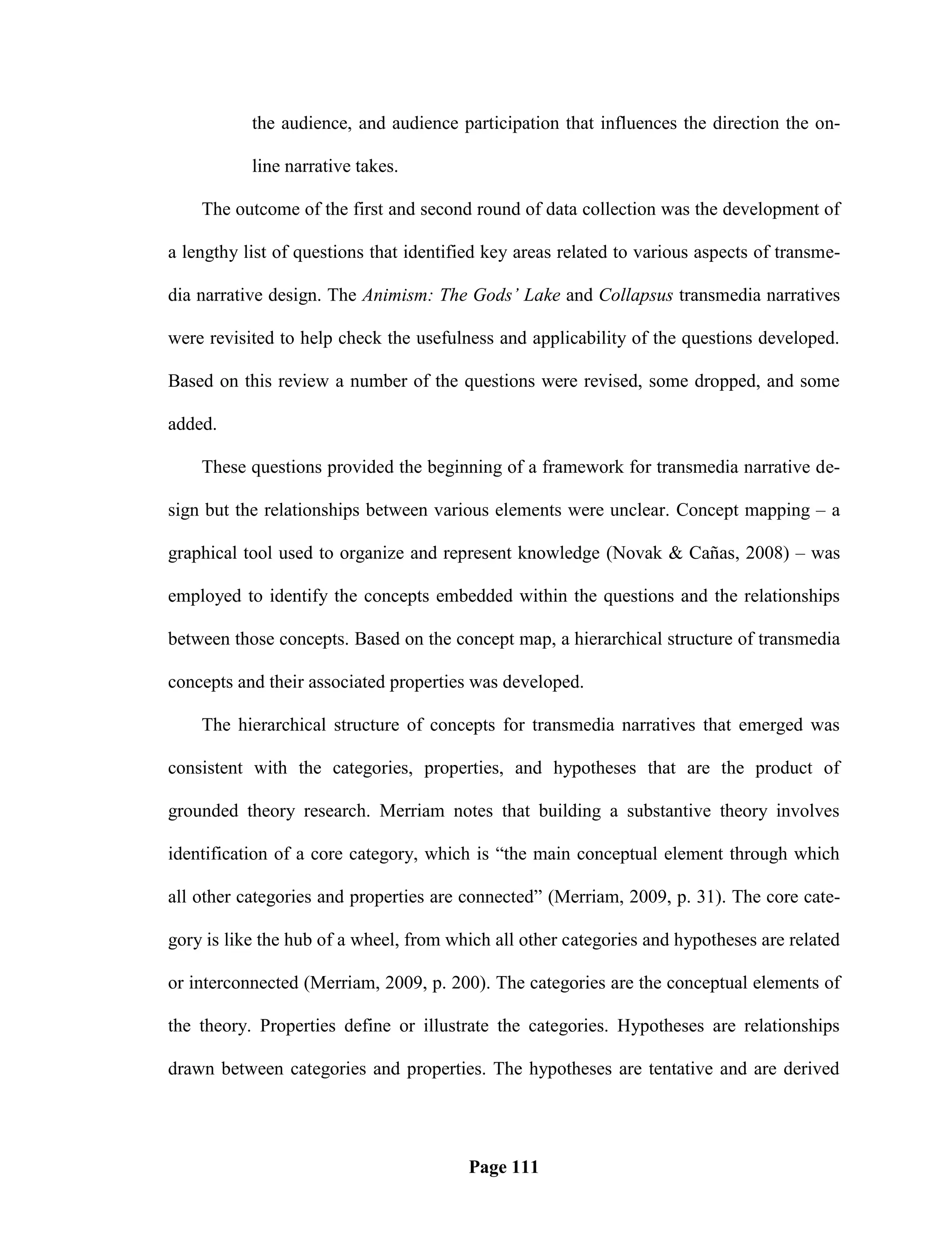 the audience, and audience participation that influences the direction the on-

           line narrative takes.

    The outcome of the first and second round of data collection was the development of

a lengthy list of questions that identified key areas related to various aspects of transme-

dia narrative design. The Animism: The Gods’ Lake and Collapsus transmedia narratives

were revisited to help check the usefulness and applicability of the questions developed.

Based on this review a number of the questions were revised, some dropped, and some

added.

    These questions provided the beginning of a framework for transmedia narrative de-

sign but the relationships between various elements were unclear. Concept mapping – a

graphical tool used to organize and represent knowledge (Novak & Cañas, 2008) – was

employed to identify the concepts embedded within the questions and the relationships

between those concepts. Based on the concept map, a hierarchical structure of transmedia

concepts and their associated properties was developed.

    The hierarchical structure of concepts for transmedia narratives that emerged was

consistent with the categories, properties, and hypotheses that are the product of

grounded theory research. Merriam notes that building a substantive theory involves

identification of a core category, which is ―the main conceptual element through which

all other categories and properties are connected‖ (Merriam, 2009, p. 31). The core cate-

gory is like the hub of a wheel, from which all other categories and hypotheses are related

or interconnected (Merriam, 2009, p. 200). The categories are the conceptual elements of

the theory. Properties define or illustrate the categories. Hypotheses are relationships

drawn between categories and properties. The hypotheses are tentative and are derived




                                         Page 111
 