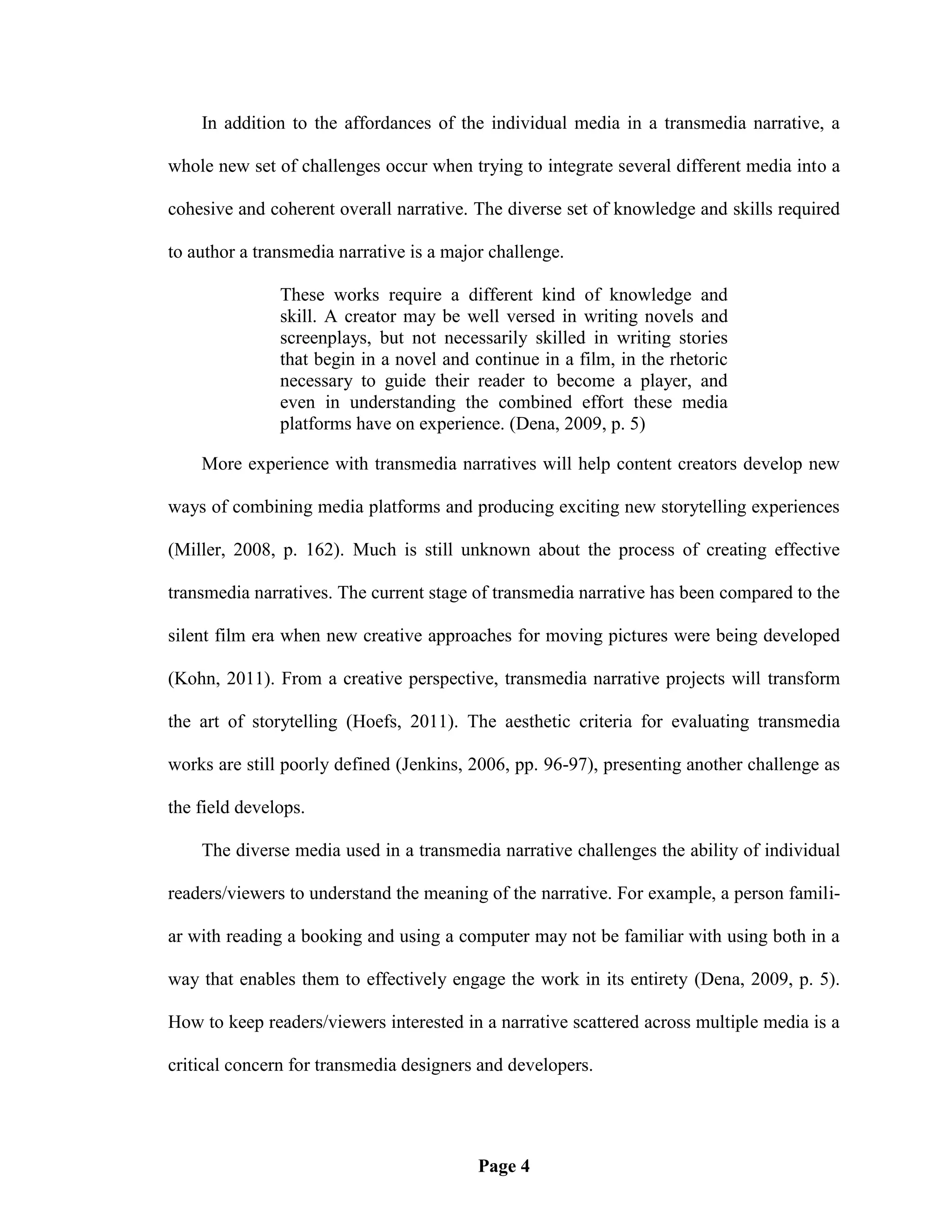 In addition to the affordances of the individual media in a transmedia narrative, a

whole new set of challenges occur when trying to integrate several different media into a

cohesive and coherent overall narrative. The diverse set of knowledge and skills required

to author a transmedia narrative is a major challenge.

               These works require a different kind of knowledge and
               skill. A creator may be well versed in writing novels and
               screenplays, but not necessarily skilled in writing stories
               that begin in a novel and continue in a film, in the rhetoric
               necessary to guide their reader to become a player, and
               even in understanding the combined effort these media
               platforms have on experience. (Dena, 2009, p. 5)

    More experience with transmedia narratives will help content creators develop new

ways of combining media platforms and producing exciting new storytelling experiences

(Miller, 2008, p. 162). Much is still unknown about the process of creating effective

transmedia narratives. The current stage of transmedia narrative has been compared to the

silent film era when new creative approaches for moving pictures were being developed

(Kohn, 2011). From a creative perspective, transmedia narrative projects will transform

the art of storytelling (Hoefs, 2011). The aesthetic criteria for evaluating transmedia

works are still poorly defined (Jenkins, 2006, pp. 96-97), presenting another challenge as

the field develops.

    The diverse media used in a transmedia narrative challenges the ability of individual

readers/viewers to understand the meaning of the narrative. For example, a person famili-

ar with reading a booking and using a computer may not be familiar with using both in a

way that enables them to effectively engage the work in its entirety (Dena, 2009, p. 5).

How to keep readers/viewers interested in a narrative scattered across multiple media is a

critical concern for transmedia designers and developers.




                                          Page 4
 