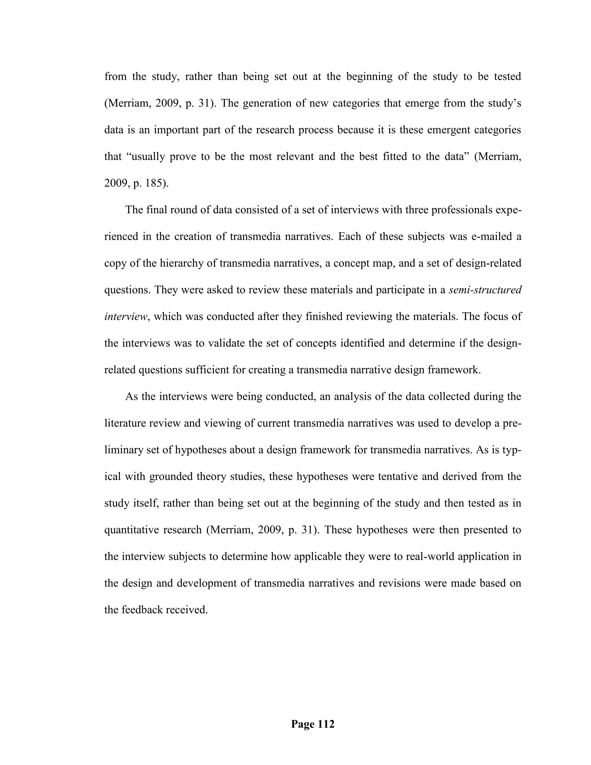 from the study, rather than being set out at the beginning of the study to be tested

(Merriam, 2009, p. 31). The generation of new categories that emerge from the study‘s

data is an important part of the research process because it is these emergent categories

that ―usually prove to be the most relevant and the best fitted to the data‖ (Merriam,

2009, p. 185).

    The final round of data consisted of a set of interviews with three professionals expe-

rienced in the creation of transmedia narratives. Each of these subjects was e-mailed a

copy of the hierarchy of transmedia narratives, a concept map, and a set of design-related

questions. They were asked to review these materials and participate in a semi-structured

interview, which was conducted after they finished reviewing the materials. The focus of

the interviews was to validate the set of concepts identified and determine if the design-

related questions sufficient for creating a transmedia narrative design framework.

    As the interviews were being conducted, an analysis of the data collected during the

literature review and viewing of current transmedia narratives was used to develop a pre-

liminary set of hypotheses about a design framework for transmedia narratives. As is typ-

ical with grounded theory studies, these hypotheses were tentative and derived from the

study itself, rather than being set out at the beginning of the study and then tested as in

quantitative research (Merriam, 2009, p. 31). These hypotheses were then presented to

the interview subjects to determine how applicable they were to real-world application in

the design and development of transmedia narratives and revisions were made based on

the feedback received.




                                        Page 112
 
