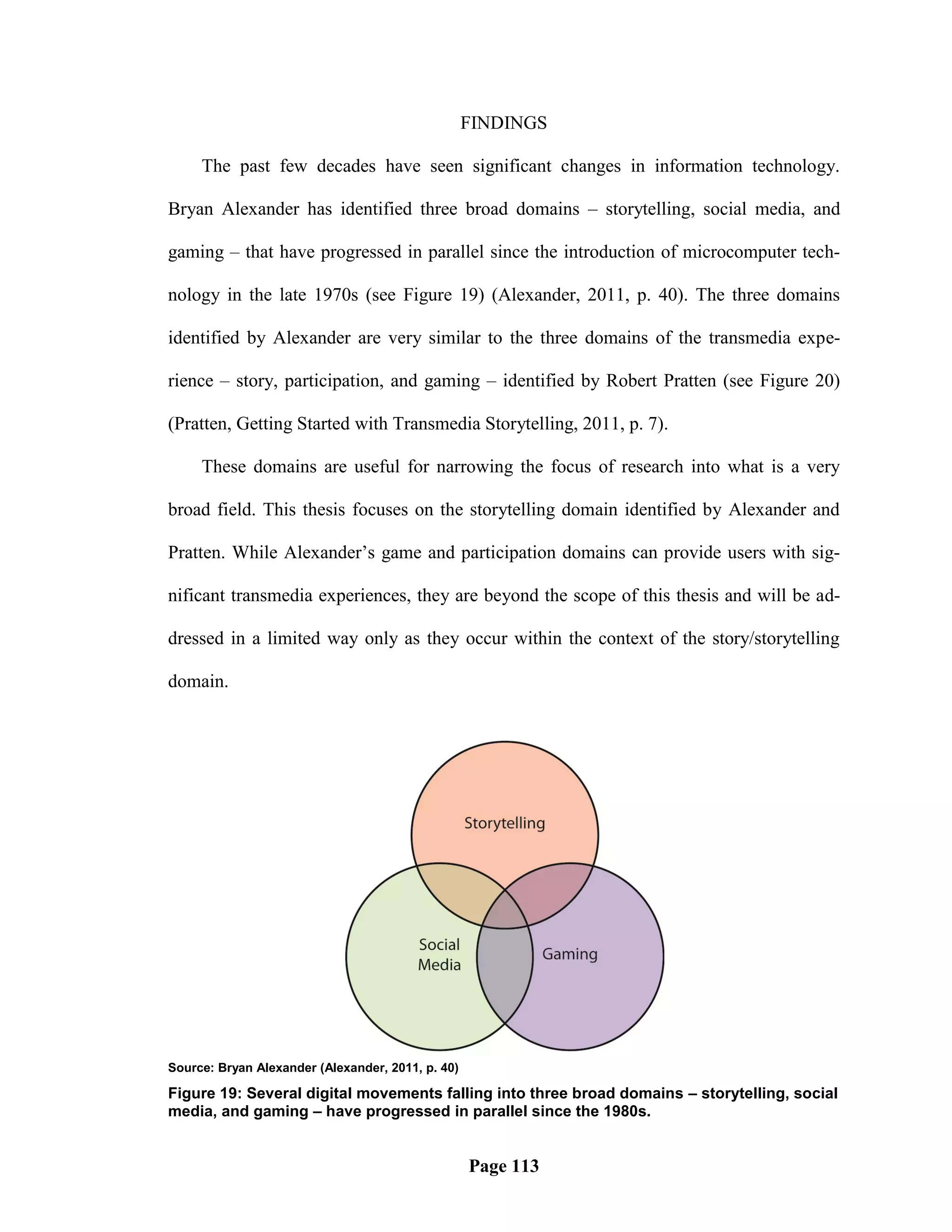 FINDINGS

     The past few decades have seen significant changes in information technology.

Bryan Alexander has identified three broad domains – storytelling, social media, and

gaming – that have progressed in parallel since the introduction of microcomputer tech-

nology in the late 1970s (see Figure 19) (Alexander, 2011, p. 40). The three domains

identified by Alexander are very similar to the three domains of the transmedia expe-

rience – story, participation, and gaming – identified by Robert Pratten (see Figure 20)

(Pratten, Getting Started with Transmedia Storytelling, 2011, p. 7).

     These domains are useful for narrowing the focus of research into what is a very

broad field. This thesis focuses on the storytelling domain identified by Alexander and

Pratten. While Alexander‘s game and participation domains can provide users with sig-

nificant transmedia experiences, they are beyond the scope of this thesis and will be ad-

dressed in a limited way only as they occur within the context of the story/storytelling

domain.




Source: Bryan Alexander (Alexander, 2011, p. 40)

Figure 19: Several digital movements falling into three broad domains – storytelling, social
media, and gaming – have progressed in parallel since the 1980s.


                                                   Page 113
 