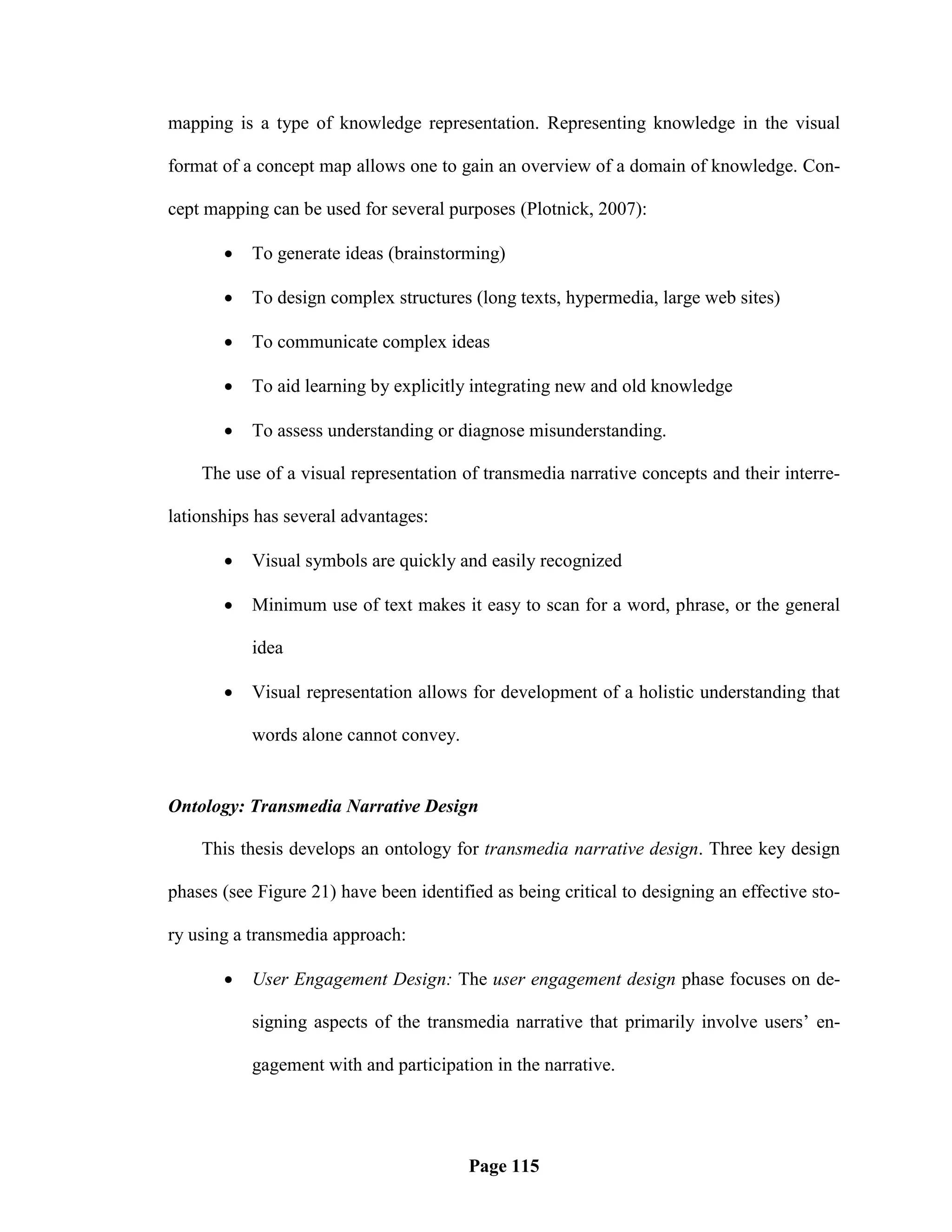 mapping is a type of knowledge representation. Representing knowledge in the visual

format of a concept map allows one to gain an overview of a domain of knowledge. Con-

cept mapping can be used for several purposes (Plotnick, 2007):

          To generate ideas (brainstorming)

          To design complex structures (long texts, hypermedia, large web sites)

          To communicate complex ideas

          To aid learning by explicitly integrating new and old knowledge

          To assess understanding or diagnose misunderstanding.

    The use of a visual representation of transmedia narrative concepts and their interre-

lationships has several advantages:

          Visual symbols are quickly and easily recognized

          Minimum use of text makes it easy to scan for a word, phrase, or the general

           idea

          Visual representation allows for development of a holistic understanding that

           words alone cannot convey.


Ontology: Transmedia Narrative Design

    This thesis develops an ontology for transmedia narrative design. Three key design

phases (see Figure 21) have been identified as being critical to designing an effective sto-

ry using a transmedia approach:

          User Engagement Design: The user engagement design phase focuses on de-

           signing aspects of the transmedia narrative that primarily involve users‘ en-

           gagement with and participation in the narrative.




                                         Page 115
 